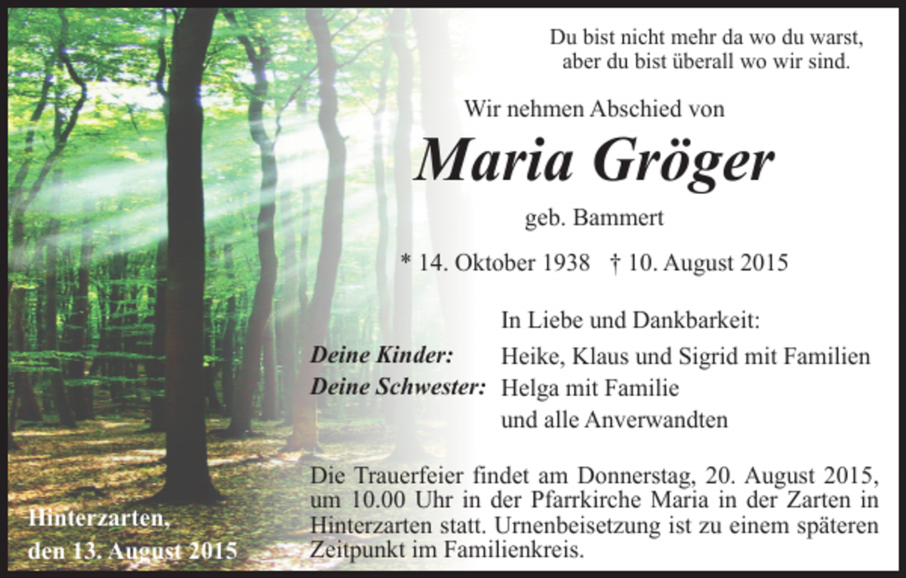 <p>Du bist nicht mehr da wo du warst,<br />aber du bist überall wo wir sind.</p><p>Wir nehmen Abschied von</p><p>Maria Gröger<br />geb. Bammert<br />* 14. Oktober 1938 † 10. August 2015<br />In Liebe und Dankbarkeit:<br />Deine Kinder:<br />Heike, Klaus und Sigrid mit Familien<br />Deine Schwester: Helga mit Familie<br />und alle Anverwandten</p><p>Hinterzarten,<br />den 13. August 2015</p><p>Die Trauerfeier findet am Donnerstag, 20. August 2015,<br />um 10.00 Uhr in der Pfarrkirche Maria in der Zarten in<br />Hinterzarten statt. Urnenbeisetzung ist zu einem späteren<br />Zeitpunkt im Familienkreis.</p>