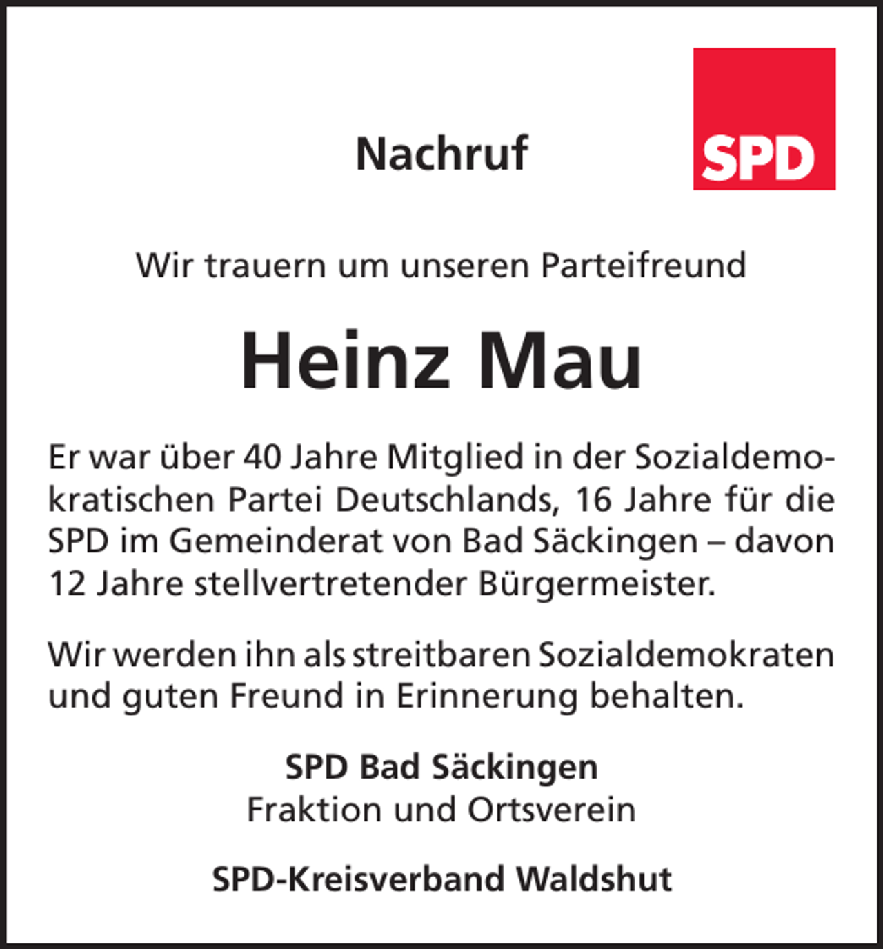 <p>Nachruf<br />Wir trauern um unseren Parteifreund</p><p>Heinz Mau<br />Er war über 40 Jahre Mitglied in der Sozialdemokratischen Partei Deutschlands, 16 Jahre für die<br />SPD im Gemeinderat von Bad Säckingen – davon<br />12 Jahre stellvertretender Bürgermeister.<br />Wir werden ihn als streitbaren Sozialdemokraten<br />und guten Freund in Erinnerung behalten.<br />SPD Bad Säckingen<br />Fraktion und Ortsverein<br />SPD-Kreisverband Waldshut</p>
