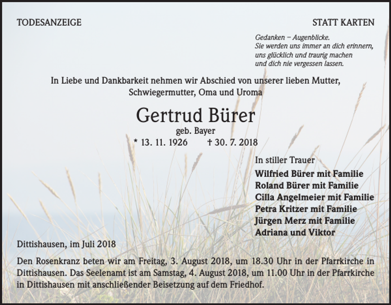 <p>TODESANZEIGE</p><p>STATT KARTEN<br />Gedanken – Augenblicke.<br />Sie werden uns immer an dich erinnern,<br />uns glücklich und traurig machen<br />und dich nie vergessen lassen.</p><p>In Liebe und Dankbarkeit nehmen wir Abschied von unserer lieben Mutter,<br />Schwiegermutter, Oma und Uroma</p><p>Gertrud Bürer</p><p>geb. Bayer<br />* 13. 11. 1926 † 30. 7. 2018<br />In stiller Trauer<br />Wilfried Bürer mit Familie<br />Roland Bürer mit Familie<br />Cilla Angelmeier mit Familie<br />Petra Kritzer mit Familie<br />Jürgen Merz mit Familie<br />Adriana und Viktor<br />Dittishausen, im Juli 2018<br />Den Rosenkranz beten wir am Freitag, 3. August 2018, um 18.30 Uhr in der Pfarrkirche in<br />Dittishausen. Das Seelenamt ist am Samstag, 4. August 2018, um 11.00 Uhr in der Pfarrkirche<br />in Dittishausen mit anschließender Beisetzung auf dem Friedhof.</p>