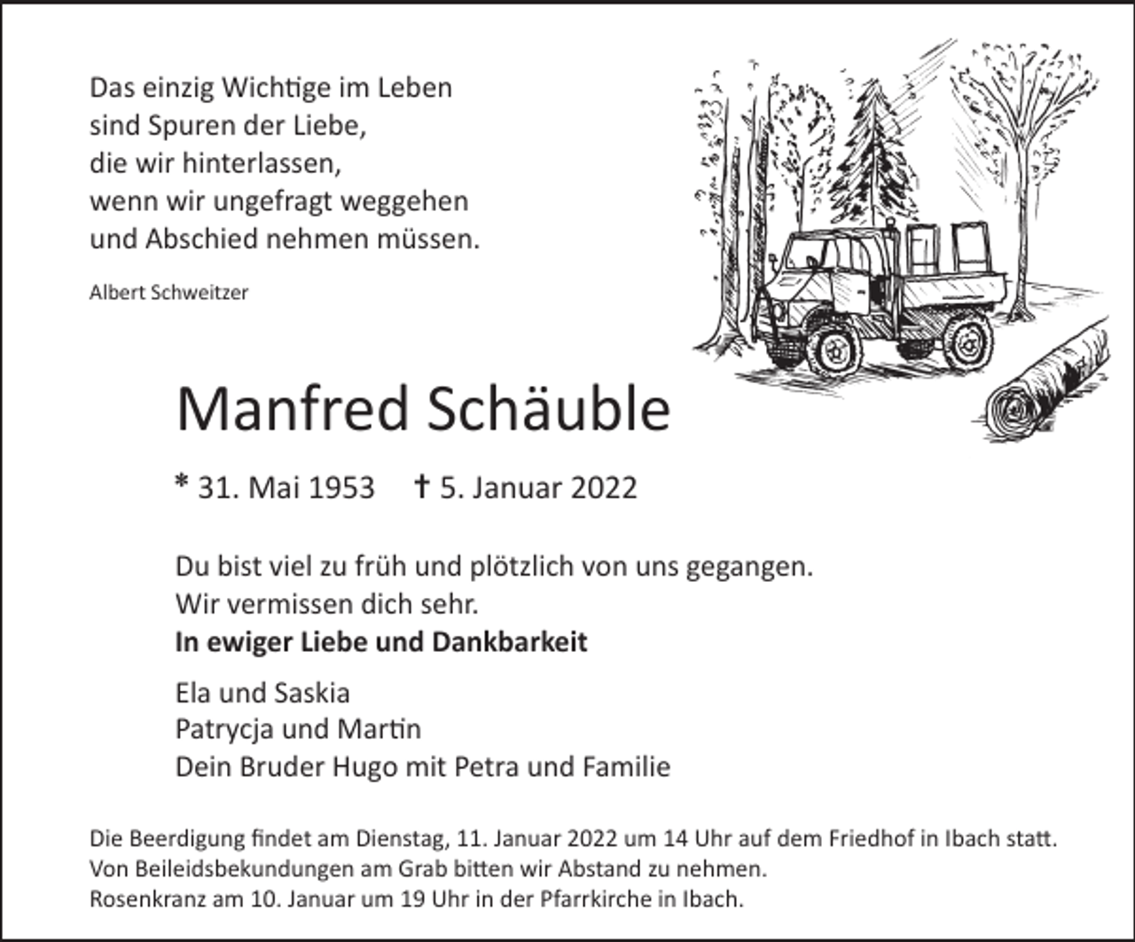 <p>Das einzig Wichtige im Leben<br />sind Spuren der Liebe,<br />die wir hinterlassen,<br />wenn wir ungefragt weggehen<br />und Abschied nehmen müssen.<br />Albert Schweitzer</p><p>Manfred Schäuble<br />✽</p><p>31. Mai 1953</p><p>✝ 5. Januar 2022</p><p>Du bist viel zu früh und plötzlich von uns gegangen.<br />Wir vermissen dich sehr.<br />In ewiger Liebe und Dankbarkeit<br />Ela und Saskia<br />Patrycja und Martin<br />Dein Bruder Hugo mit Petra und Familie<br />Die Beerdigung findet am Dienstag, 11. Januar 2022 um 14 Uhr auf dem Friedhof in Ibach statt.<br />Von Beileidsbekundungen am Grab bitten wir Abstand zu nehmen.<br />Rosenkranz am 10. Januar um 19 Uhr in der Pfarrkirche in Ibach.</p>