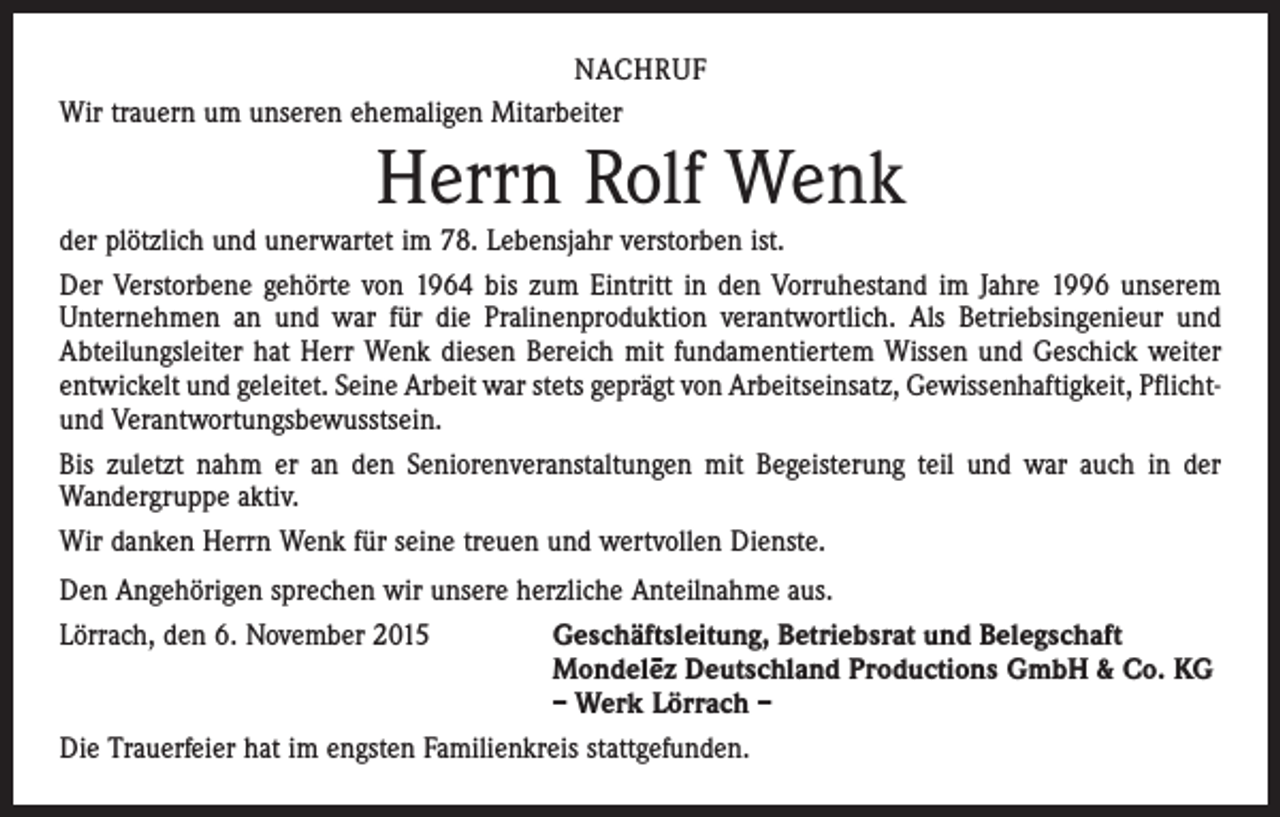 <p>NACHRUF<br />Wir trauern um unseren ehemaligen Mitarbeiter</p><p>Herrn Rolf Wenk<br />der plötzlich und unerwartet im 78. Lebensjahr verstorben ist.<br />Der Verstorbene gehörte von 1964 bis zum Eintritt in den Vorruhestand im Jahre 1996 unserem<br />Unternehmen an und war für die Pralinenproduktion verantwortlich. Als Betriebsingenieur und<br />Abteilungsleiter hat Herr Wenk diesen Bereich mit fundamentiertem Wissen und Geschick weiter<br />entwickelt und geleitet. Seine Arbeit war stets geprägt von Arbeitseinsatz, Gewissenhaftigkeit, Pflichtund Verantwortungsbewusstsein.<br />Bis zuletzt nahm er an den Seniorenveranstaltungen mit Begeisterung teil und war auch in der<br />­Wandergruppe aktiv.<br />Wir danken Herrn Wenk für seine treuen und wertvollen Dienste.<br />Den Angehörigen sprechen wir unsere herzliche Anteilnahme aus.<br />Lörrach, den 6. November 2015<br />Geschäftsleitung, Betriebsrat und Belegschaft</p><p>Mondele–z Deutschland Productions GmbH &amp; Co. KG</p><p>– Werk Lörrach –<br />Die Trauerfeier hat im engsten Familienkreis stattgefunden.</p>