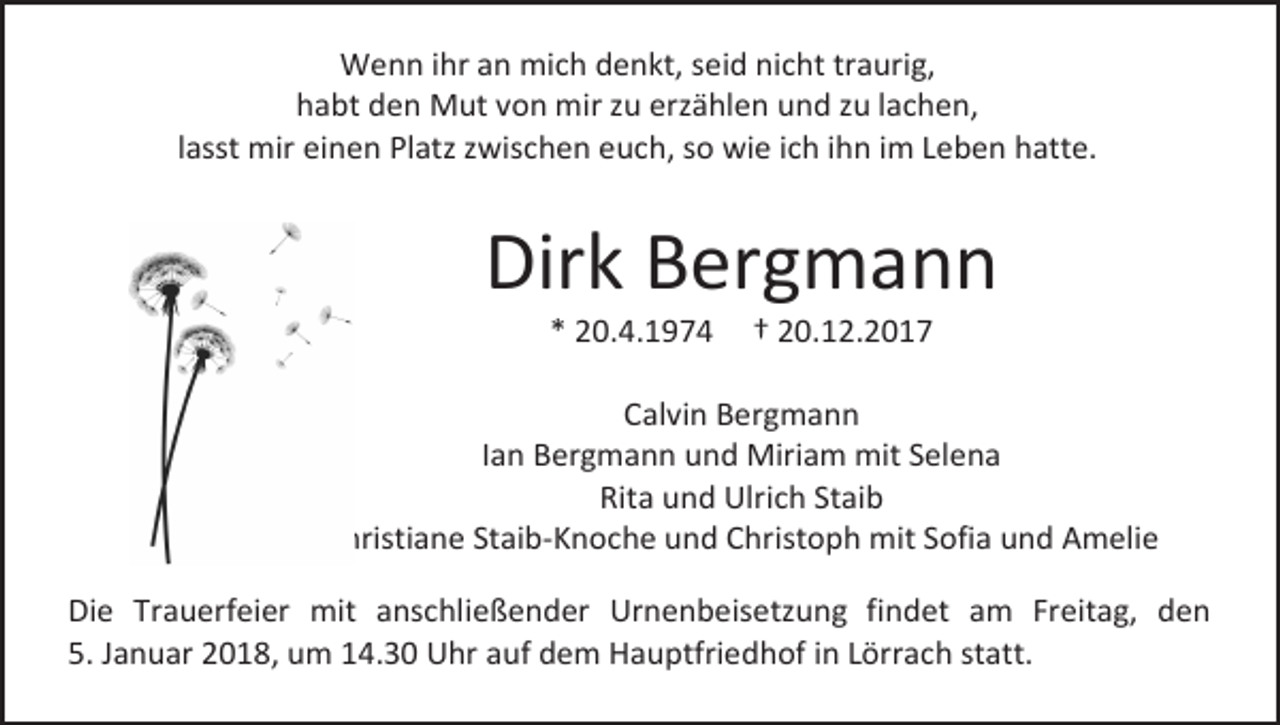 <p>Wenn ihr an mich denkt, seid nicht traurig,<br />habt den Mut von mir zu erzählen und zu lachen,<br />lasst mir einen Platz zwischen euch, so wie ich ihn im Leben hatte.</p><p>Dirk Bergmann<br />* 20.4.1974</p><p>† 20.12.2017</p><p>Calvin Bergmann<br />Ian Bergmann und Miriam mit Selena<br />Rita und Ulrich Staib<br />Christiane Staib-Knoche und Christoph mit Sofia und Amelie<br />Die Trauerfeier mit anschließender Urnenbeisetzung findet am Freitag, den<br />5. Januar 2018, um 14.30 Uhr auf dem Hauptfriedhof in Lörrach statt.</p>