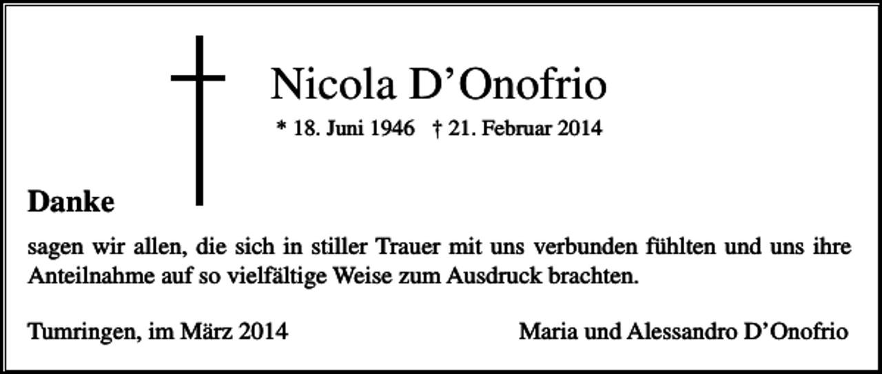 <p>Nicola D’Onofrio<br />* 18. Juni 1946 † 21. Februar 2014</p><p>Danke<br />sagen wir allen, die sich in stiller Trauer mit uns verbunden fühlten und uns ihre<br />Anteilnahme auf so vielfältige Weise zum Ausdruck brachten.<br />Tumringen, im März 2014</p><p>Maria und Alessandro D’Onofrio</p>