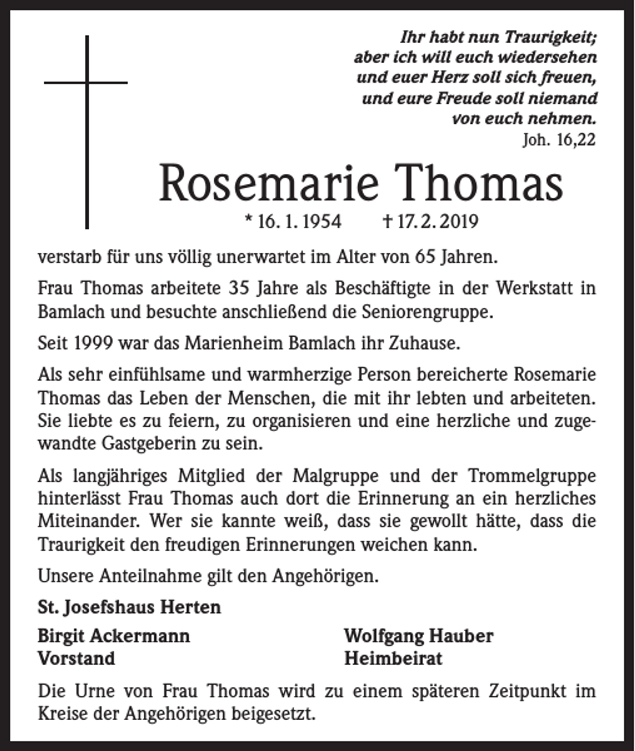 <p>Ihr habt nun Traurigkeit;<br />aber ich will euch wiedersehen<br />und euer Herz soll sich freuen,<br />und eure Freude soll niemand<br />von euch nehmen.<br />Joh. 16,22</p><p>Rosemarie Thomas<br />* 16. 1. 1954 † 17. 2. 2019</p><p>verstarb für uns völlig unerwartet im Alter von 65 Jahren.<br />Frau Thomas arbeitete 35 Jahre als Beschäftigte in der Werkstatt in<br />Bamlach und besuchte anschließend die Seniorengruppe.<br />Seit 1999 war das Marienheim Bamlach ihr Zuhause.<br />Als sehr einfühlsame und warmherzige Person bereicherte Rosemarie<br />Thomas das Leben der Menschen, die mit ihr lebten und arbeiteten.<br />Sie liebte es zu feiern, zu organisieren und eine herz­liche und zugewandte Gastgeberin zu sein.<br />Als langjähriges Mitglied der Malgruppe und der Trommelgruppe<br />­hinterlässt Frau Thomas auch dort die Erinnerung an ein herz­liches<br />Miteinander. Wer sie kannte weiß, dass sie gewollt hätte, dass die<br />­Traurigkeit den freudigen Erinnerungen weichen kann.<br />Unsere Anteilnahme gilt den Angehörigen.<br />St. Josefshaus Herten<br />Birgit Ackermann<br />Vorstand</p><p>Wolfgang Hauber<br />Heimbeirat</p><p>Die Urne von Frau Thomas wird zu einem späteren Zeitpunkt im<br />Kreise der Angehörigen beigesetzt.</p>