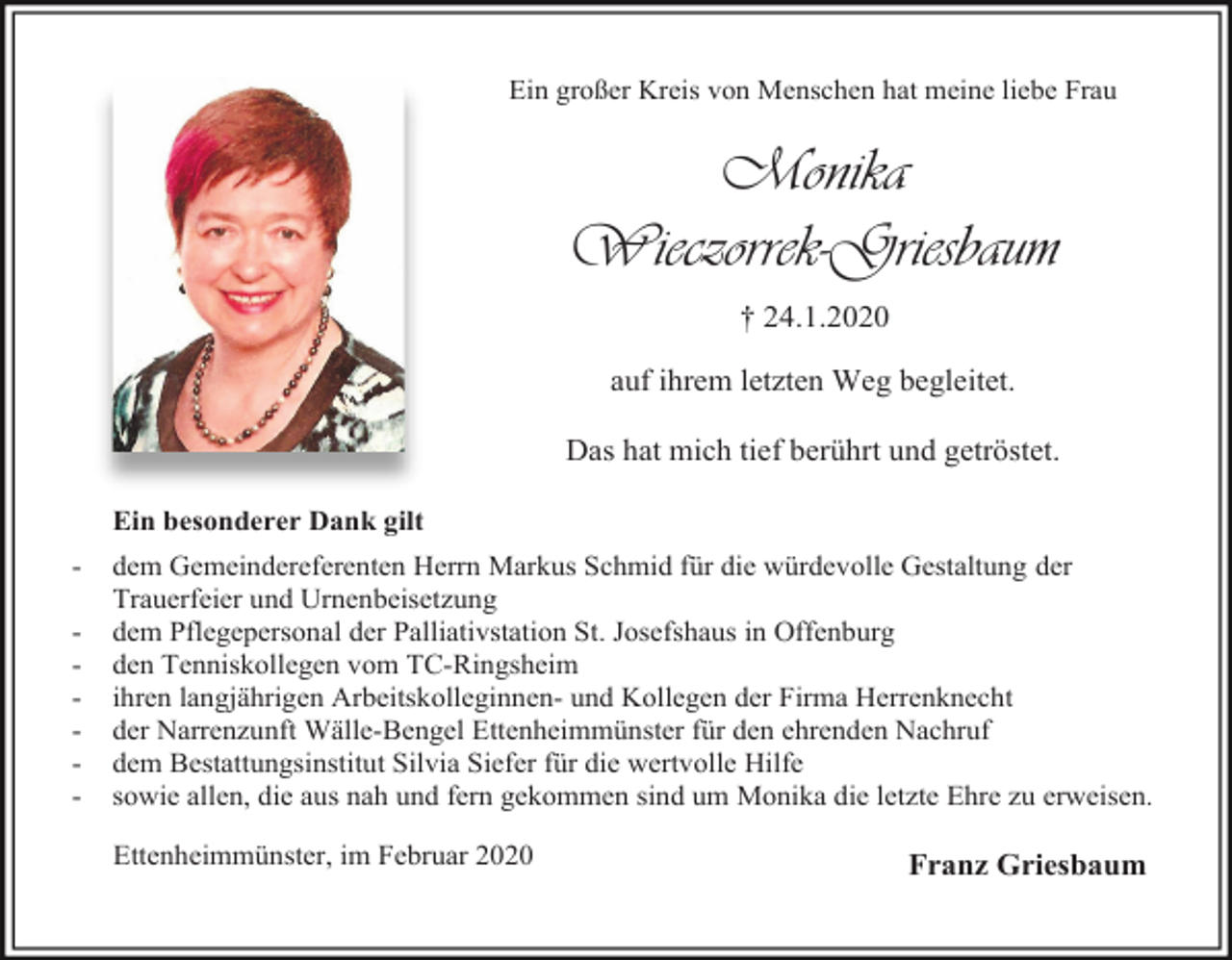 <p>Ein großer Kreis von Menschen hat meine liebe Frau</p><p>Monika<br />Wieczorrek-Griesbaum<br />† 24.1.2020<br />auf ihrem letzten Weg begleitet.<br />Das hat mich tief berührt und getröstet.<br />Ein besonderer Dank gilt<br />-</p><p>dem Gemeindereferenten Herrn Markus Schmid für die würdevolle Gestaltung der<br />Trauerfeier und Urnenbeisetzung<br />dem Pflegepersonal der Palliativstation St. Josefshaus in Offenburg<br />den Tenniskollegen vom TC-Ringsheim<br />ihren langjährigen Arbeitskolleginnen- und Kollegen der Firma Herrenknecht<br />der Narrenzunft Wälle-Bengel Ettenheimmünster für den ehrenden Nachruf<br />dem Bestattungsinstitut Silvia Siefer für die wertvolle Hilfe<br />sowie allen, die aus nah und fern gekommen sind um Monika die letzte Ehre zu erweisen.<br />Ettenheimmünster, im Februar 2020</p><p>Franz Griesbaum</p>