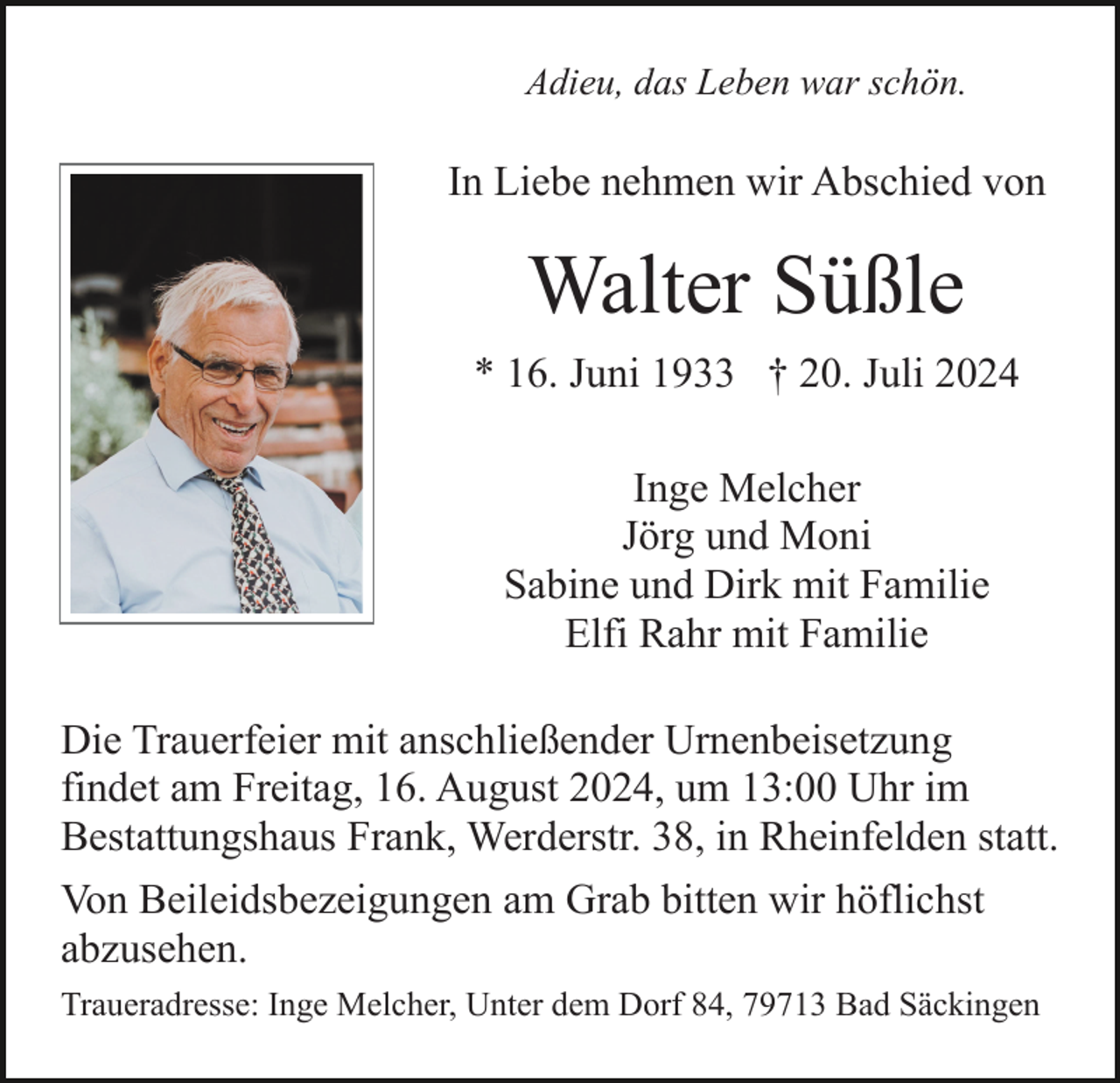 <p>Adieu, das Leben war schön.</p><p>In Liebe nehmen wir Abschied von</p><p>Walter Süßle<br />* 16. Juni 1933 † 20. Juli 2024<br />Inge Melcher<br />Jörg und Moni<br />Sabine und Dirk mit Familie<br />Elfi Rahr mit Familie<br />Die Trauerfeier mit anschließender Urnenbeisetzung<br />findet am Freitag, 16. August 2024, um 13:00 Uhr im<br />Bestattungshaus Frank, Werderstr. 38, in Rheinfelden statt.<br />Von Beileidsbezeigungen am Grab bitten wir höflichst<br />abzusehen.<br />Traueradresse: Inge Melcher, Unter dem Dorf 84, 79713 Bad Säckingen</p>