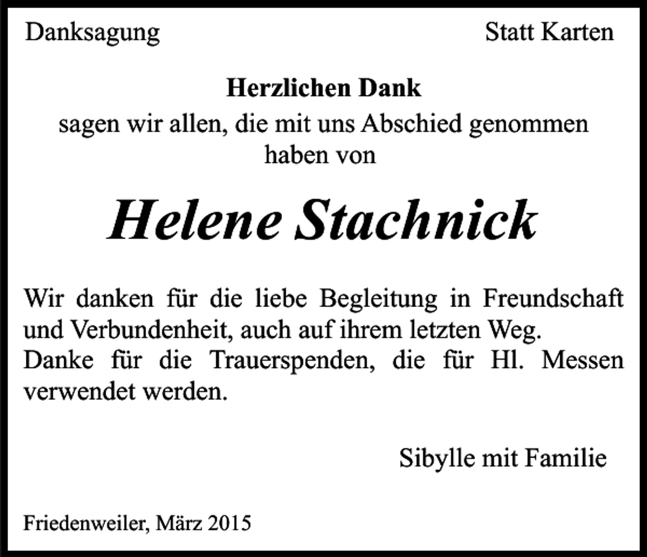 <p>Danksagung</p><p>Statt Karten</p><p>Herzlichen Dank<br />sagen wir allen, die mit uns Abschied genommen<br />haben von</p><p>Helene Stachnick<br />Wir danken für die liebe Begleitung in Freundschaft<br />und Verbundenheit, auch auf ihrem letzten Weg.<br />Danke für die Trauerspenden, die für Hl. Messen<br />verwendet werden.<br />Sibylle mit Familie<br />Friedenweiler, März 2015</p>
