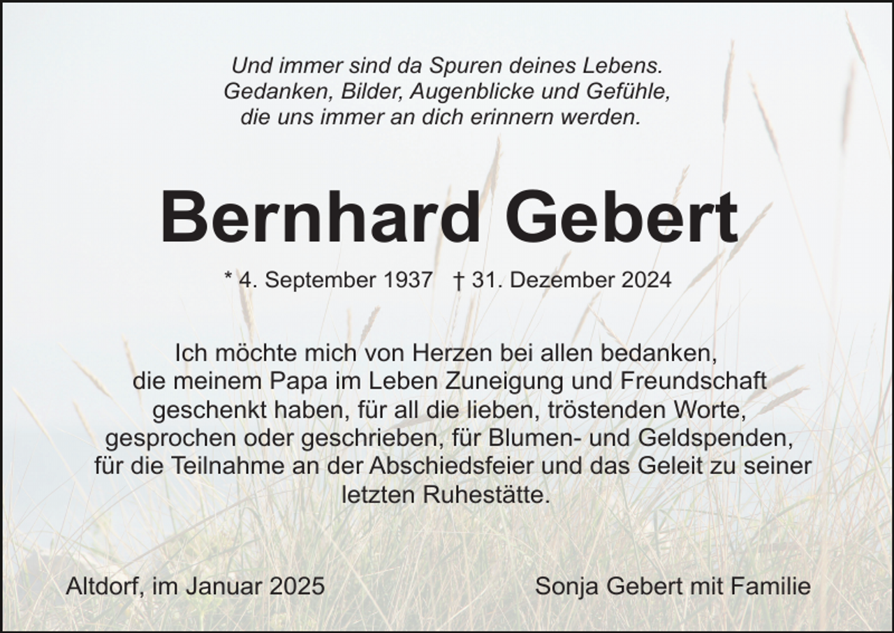 <p>Und immer sind da Spuren deines Lebens.<br />Gedanken, Bilder, Augenblicke und Gefühle,<br />die uns immer an dich erinnern werden.</p><p>Bernhard Gebert<br />* 4. September 1937 † 31. Dezember 2024</p><p>Ich möchte mich von Herzen bei allen bedanken,<br />die meinem Papa im Leben Zuneigung und Freundschaft<br />geschenkt haben, für all die lieben, tröstenden Worte,<br />gesprochen oder geschrieben, für Blumen- und Geldspenden,<br />für die Teilnahme an der Abschiedsfeier und das Geleit zu seiner<br />letzten Ruhestätte.<br />Altdorf, im Januar 2025</p><p>Sonja Gebert mit Familie</p>