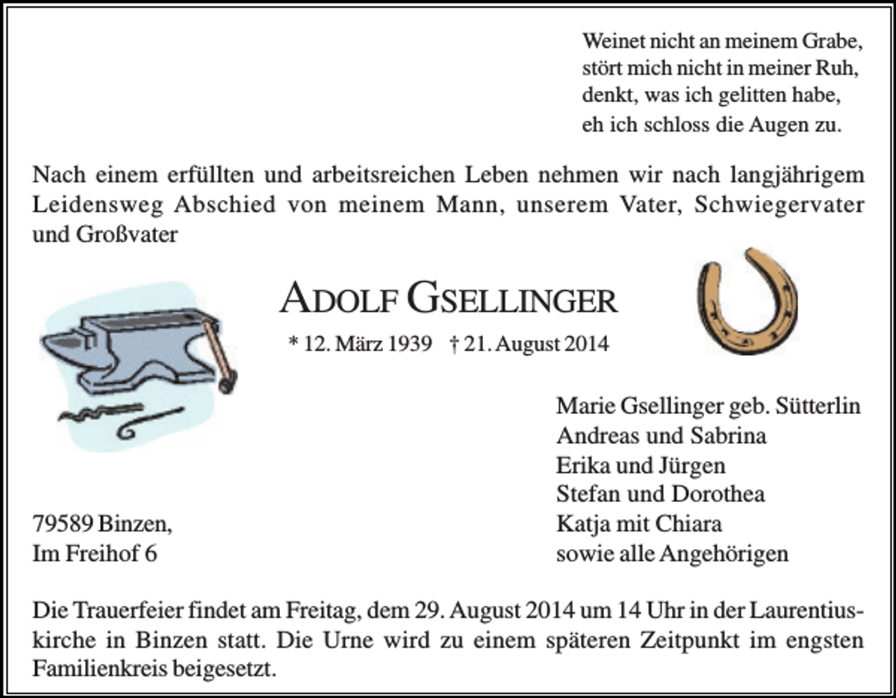 <p>Weinet nicht an meinem Grabe,<br />stört mich nicht in meiner Ruh,<br />denkt, was ich gelitten habe,<br />eh ich schloss die Augen zu.</p><p>Nach einem erfüllten und arbeitsreichen Leben nehmen wir nach langjährigem<br />Leidensweg Abschied von meinem Mann, unserem Vater, Schwiegervater<br />und Großvater</p><p>ADOLF GSELLINGER<br />* 12. März 1939 † 21. August 2014</p><p>79589 Binzen,<br />Im Freihof 6</p><p>Marie Gsellinger geb. Sütterlin<br />Andreas und Sabrina<br />Erika und Jürgen<br />Stefan und Dorothea<br />Katja mit Chiara<br />sowie alle Angehörigen</p><p>Die Trauerfeier findet am Freitag, dem 29. August 2014 um 14 Uhr in der Laurentiuskirche in Binzen statt. Die Urne wird zu einem späteren Zeitpunkt im engsten<br />Familienkreis beigesetzt.</p>