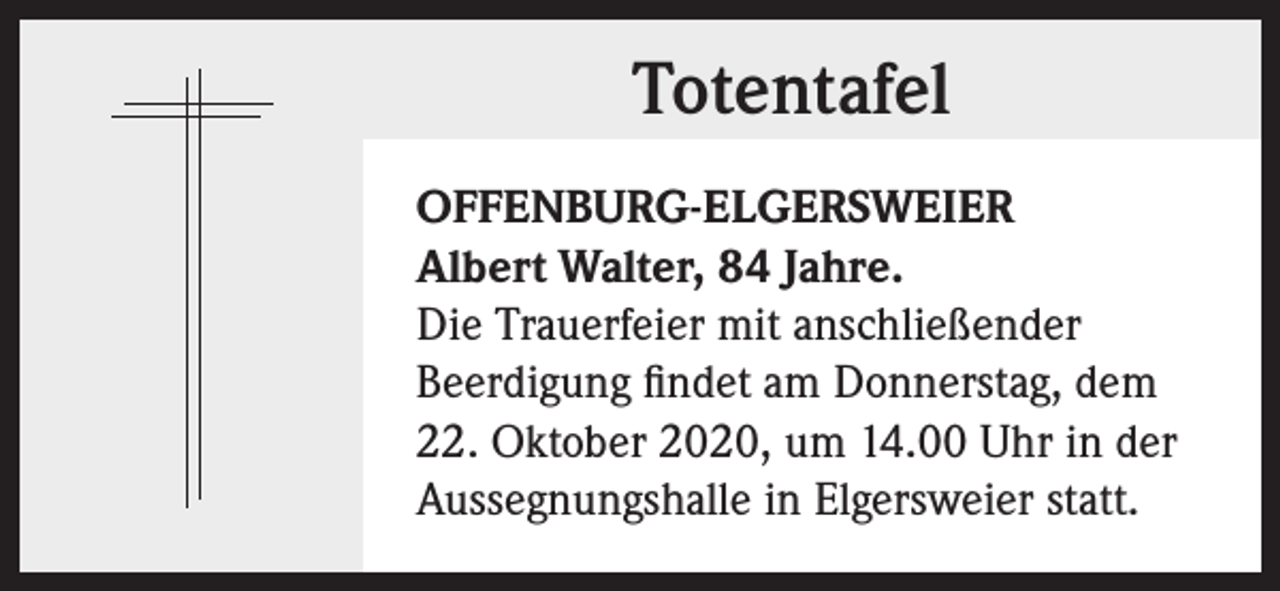 <p>Totentafel<br />OFFENBURG-ELGERSWEIER<br />Albert Walter, 84 Jahre.<br />Die Trauerfeier mit anschließender<br />Beerdigung findet am Donnerstag, dem<br />22. Oktober 2020, um 14.00 Uhr in der<br />Aussegnungshalle in Elgersweier statt.</p>