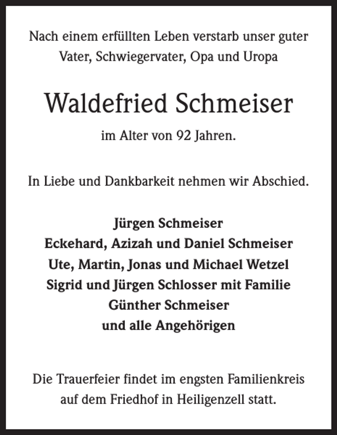 <p>Nach einem erfüllten Leben verstarb unser guter<br />Vater, Schwiegervater, Opa und Uropa</p><p>Waldefried Schmeiser<br />im Alter von 92 Jahren.<br />In Liebe und Dankbarkeit nehmen wir Abschied.<br />Jürgen Schmeiser<br />Eckehard, Azizah und Daniel Schmeiser<br />Ute, Martin, Jonas und Michael Wetzel<br />Sigrid und Jürgen Schlosser mit Familie<br />Günther Schmeiser<br />und alle Angehörigen<br />Die Trauerfeier findet im engsten Familienkreis<br />auf dem Friedhof in Heiligenzell statt.</p>