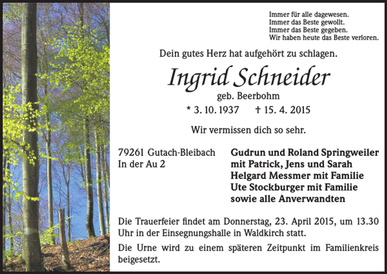 <p>Immer für alle dagewesen.<br />Immer das Beste gewollt.<br />Immer das Beste gegeben.<br />Wir haben heute das Beste verloren.</p><p>Dein gutes Herz hat aufgehört zu schlagen.</p><p>Ingrid Schneider<br />geb. Beerbohm<br />* 3. 10. 1937 † 15. 4. 2015<br />Wir vermissen dich so sehr.<br />79261 Gutach-Bleibach<br />In der Au 2</p><p>Gudrun und Roland Springweiler<br />mit Patrick, Jens und Sarah<br />Helgard Messmer mit Familie<br />Ute Stockburger mit Familie<br />sowie alle Anverwandten</p><p>Die Trauerfeier findet am Donnerstag, 23. April 2015, um 13.30<br />Uhr in der Einsegnungshalle in Waldkirch statt.<br />Die Urne wird zu einem späteren Zeitpunkt im Familienkreis<br />­beigesetzt.</p>