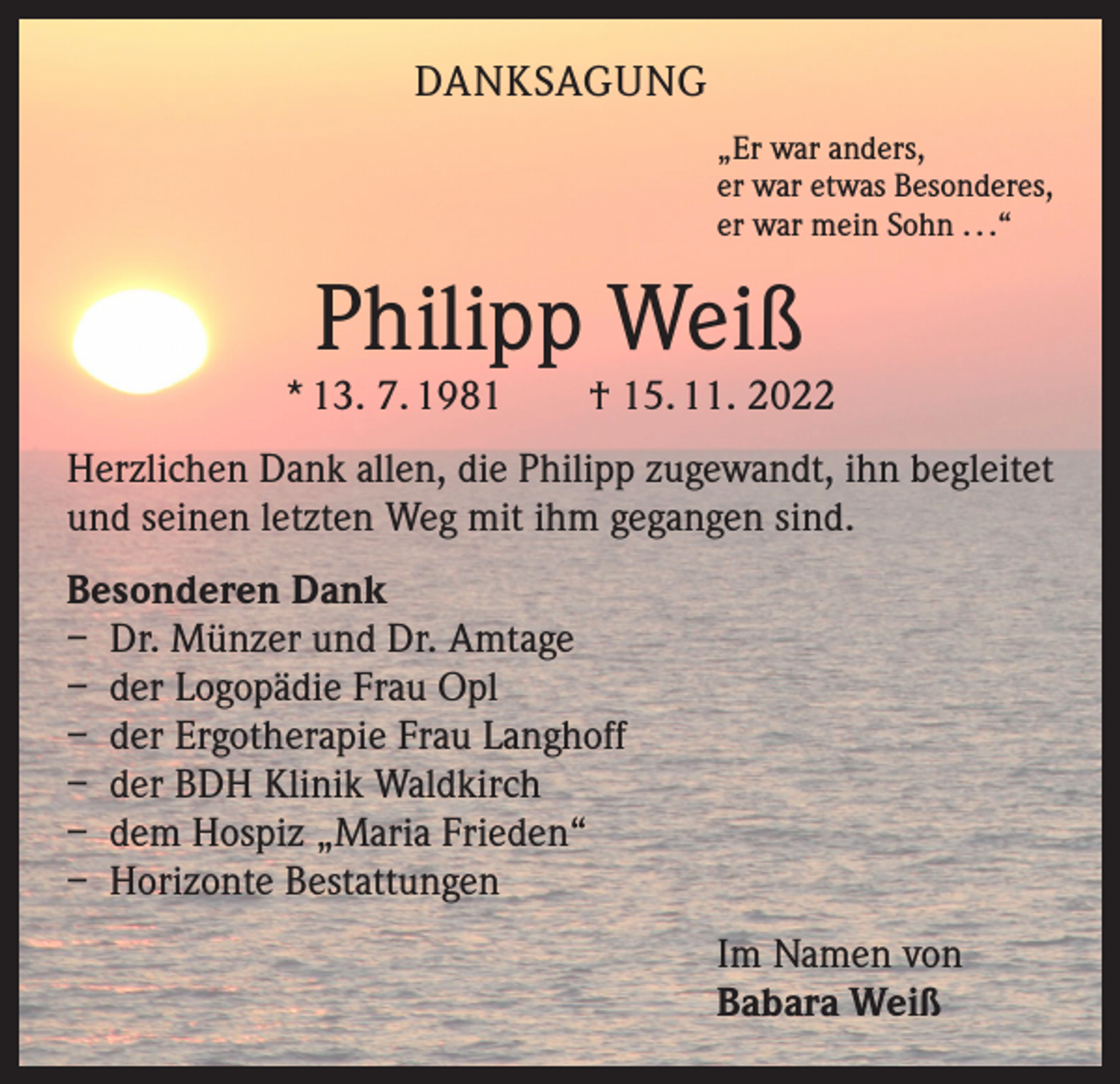 <p>DANKSAGUNG<br />„Er war anders,<br />er war etwas Besonderes,<br />er war mein Sohn . . .“</p><p>Philipp Weiß</p><p>* 13. 7. 1981 † 15. 11. 2022<br />Herzlichen Dank allen, die Philipp zugewandt, ihn begleitet<br />und seinen letzten Weg mit ihm gegangen sind.<br />Besonderen Dank<br />– Dr. Münzer und Dr. Amtage<br />– der Logopädie Frau Opl<br />– der Ergotherapie Frau Langhoff<br />– der BDH Klinik Waldkirch<br />– dem Hospiz „Maria Frieden“<br />– Horizonte Bestattungen<br />Im Namen von<br />Babara Weiß</p>