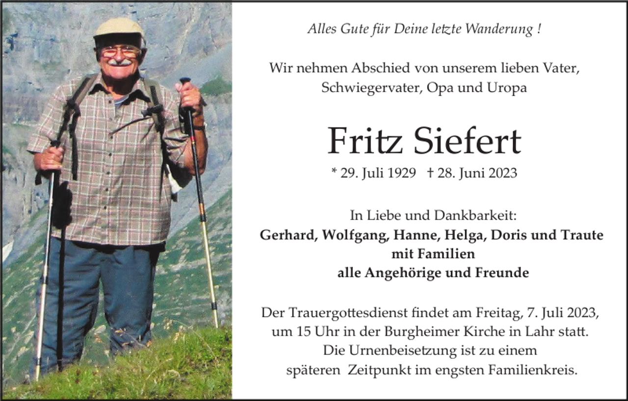 <p>Alles Gute für Deine letzte Wanderung !<br />Wir nehmen Abschied von unserem lieben Vater,<br />Schwiegervater, Opa und Uropa</p><p>Fritz Siefert<br />* 29. Juli 1929 † 28. Juni 2023<br />In Liebe und Dankbarkeit:<br />Gerhard, Wolfgang, Hanne, Helga, Doris und Traute<br />mit Familien<br />alle Angehörige und Freunde<br />Der Trauergottesdienst ﬁndet am Freitag, 7. Juli 2023,<br />um 15 Uhr in der Burgheimer Kirche in Lahr statt.<br />Die Urnenbeisetzung ist zu einem<br />späteren Zeitpunkt im engsten Familienkreis.</p>