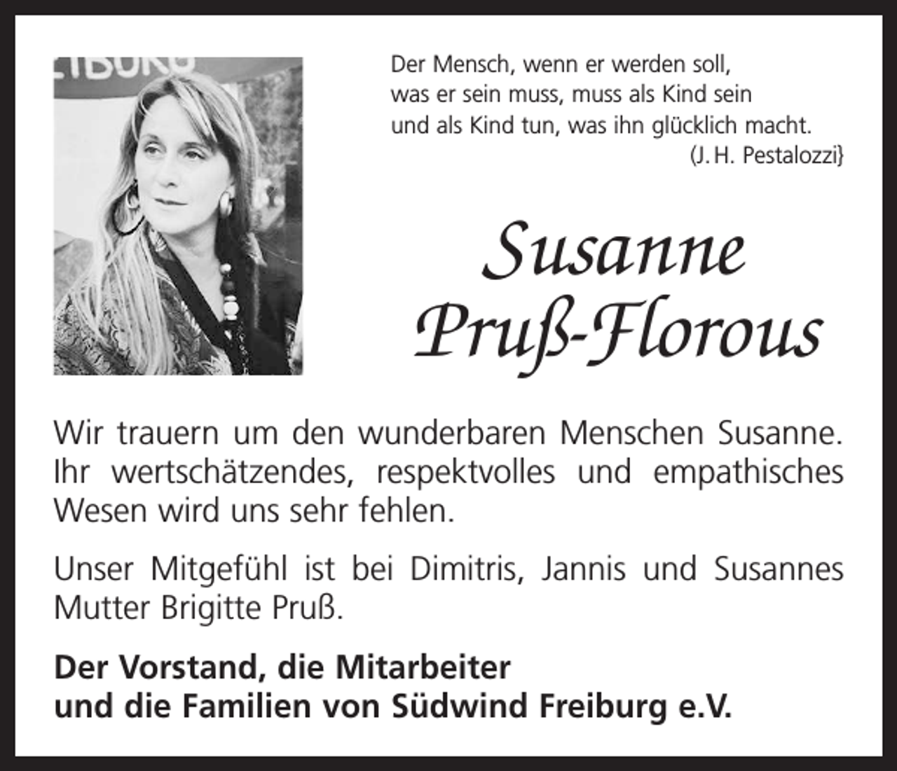 <p>Der Mensch, wenn er werden soll,<br />was er sein muss, muss als Kind sein<br />und als Kind tun, was ihn glücklich macht.</p><p>(J. H. Pestalozzi}</p><p>Susanne<br />Pruß-Florous<br />Wir trauern um den wunderbaren Menschen Susanne.<br />Ihr wertschätzendes, respektvolles und empathisches<br />Wesen wird uns sehr fehlen.<br />Unser Mitgefühl ist bei Dimitris, Jannis und Susannes<br />Mutter Brigitte Pruß.<br />Der Vorstand, die Mitarbeiter<br />und die Familien von Südwind Freiburg e.V.</p>