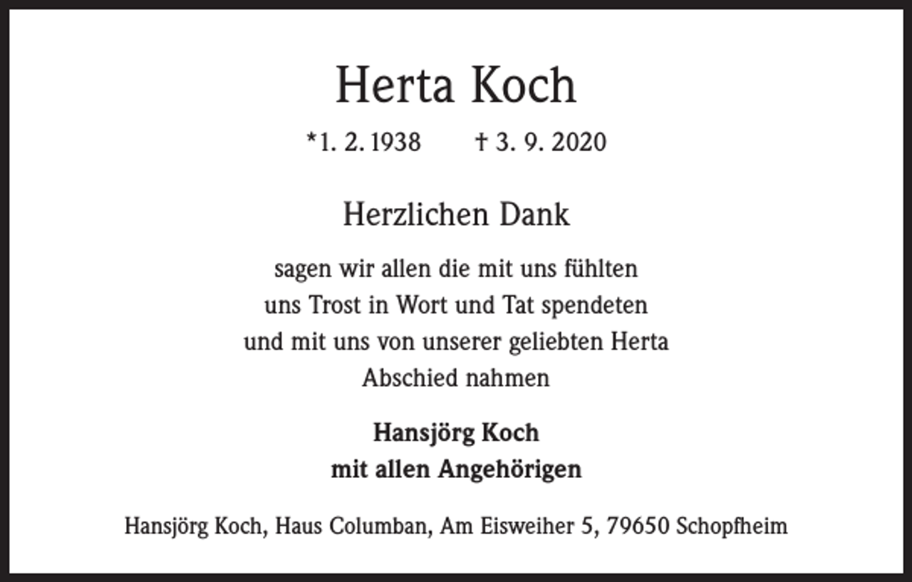 <p>Herta Koch<br />*1. 2. 1938 † 3. 9. 2020</p><p>Herzlichen Dank<br />sagen wir allen die mit uns fühlten<br />uns Trost in Wort und Tat spendeten<br />und mit uns von unserer geliebten Herta<br />Abschied nahmen<br />Hansjörg Koch<br />mit allen Angehörigen<br />Hansjörg Koch, Haus Columban, Am Eisweiher 5, 79650 Schopfheim</p>