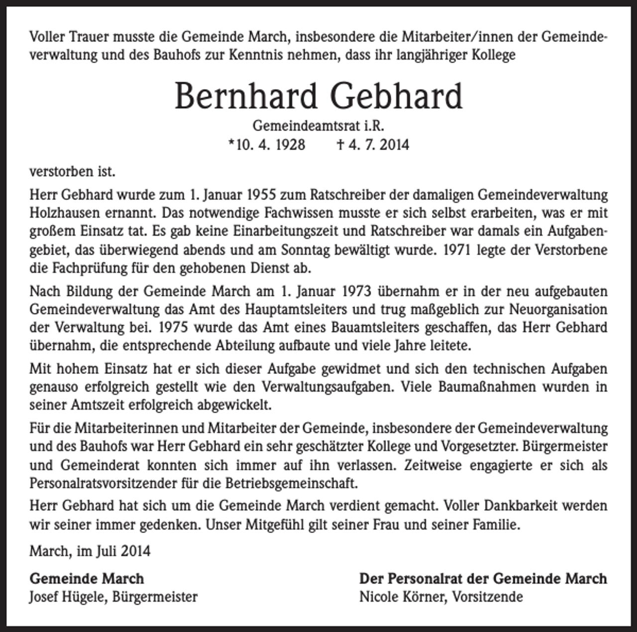 <p>Voller Trauer musste die Gemeinde March, insbesondere die Mitarbeiter/innen der Gemeindeverwaltung und des Bauhofs zur Kenntnis nehmen, dass ihr langjähriger ­Kollege</p><p>Bernhard Gebhard<br />Gemeindeamtsrat i.R.<br />*10. 4. 1928 † 4. 7. 2014</p><p>verstorben ist.<br />Herr Gebhard wurde zum 1. Januar 1955 zum Ratschreiber der damaligen Gemeindeverwaltung<br />Holzhausen ernannt. Das notwendige Fachwissen musste er sich selbst erarbeiten, was er mit<br />großem Einsatz tat. Es gab keine Einarbeitungszeit und Ratschreiber war damals ein Aufgabengebiet, das überwiegend abends und am Sonntag bewältigt wurde. 1971 legte der Verstorbene<br />die Fachprüfung für den gehobenen Dienst ab.<br />Nach Bildung der Gemeinde March am 1. Januar 1973 übernahm er in der neu aufgebauten<br />Gemeindeverwaltung das Amt des Hauptamtsleiters und trug maßgeblich zur Neuorganisation<br />der Verwaltung bei. 1975 wurde das Amt eines Bauamtsleiters geschaffen, das Herr Gebhard<br />übernahm, die entsprechende Abteilung aufbaute und viele Jahre leitete.<br />Mit hohem Einsatz hat er sich dieser Aufgabe gewidmet und sich den technischen Aufgaben<br />genauso erfolgreich gestellt wie den Verwaltungsaufgaben. Viele Baumaßnahmen wurden in<br />seiner Amtszeit erfolgreich abgewickelt.<br />Für die Mitarbeiterinnen und Mitarbeiter der Gemeinde, insbesondere der Gemeinde­verwaltung<br />und des Bauhofs war Herr Gebhard ein sehr geschätzter Kollege und ­Vorgesetzter. Bürgermeister<br />und Gemeinderat konnten sich immer auf ihn verlassen. Zeitweise engagierte er sich als<br />­Personalratsvorsitzender für die Betriebsgemeinschaft.<br />Herr Gebhard hat sich um die Gemeinde March verdient gemacht. Voller Dankbarkeit werden<br />wir seiner immer gedenken. Unser Mitgefühl gilt seiner Frau und seiner ­Familie.<br />March, im Juli 2014<br />Gemeinde March<br />Josef Hügele, Bürgermeister</p><p>Der Personalrat der Gemeinde March<br />Nicole Körner, Vorsitzende</p>