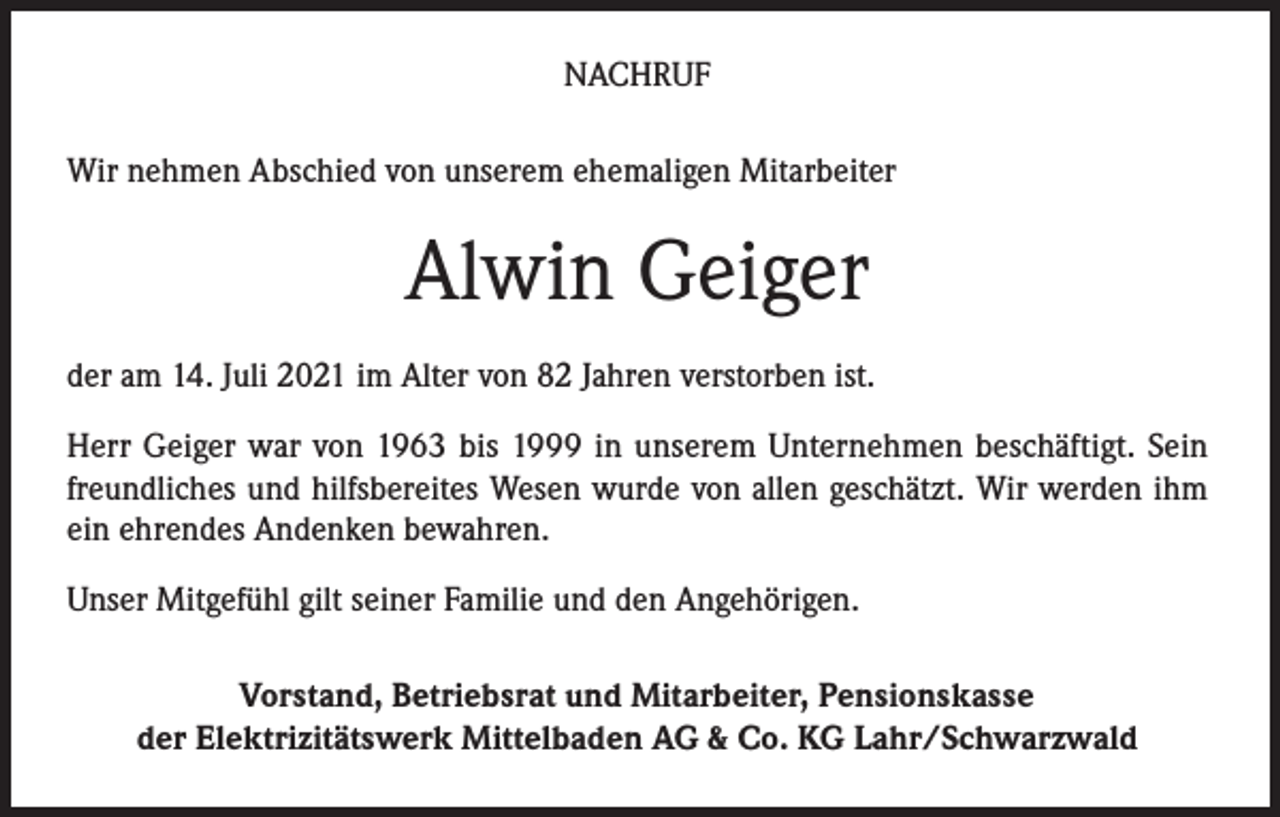 <p>NACHRUF<br />Wir nehmen Abschied von unserem ehemaligen Mitarbeiter</p><p>Alwin Geiger<br />der am 14. Juli 2021 im Alter von 82 Jahren verstorben ist.<br />Herr Geiger war von 1963 bis 1999 in unserem Unternehmen beschäftigt. Sein<br />freundliches und hilfsbereites Wesen wurde von allen geschätzt. Wir werden ihm<br />ein ehrendes Andenken bewahren.<br />Unser Mitgefühl gilt seiner Familie und den Angehörigen.<br />Vorstand, Betriebsrat und Mitarbeiter, Pensionskasse<br />der Elektrizitätswerk Mittelbaden AG &amp; Co. KG Lahr/Schwarzwald</p>