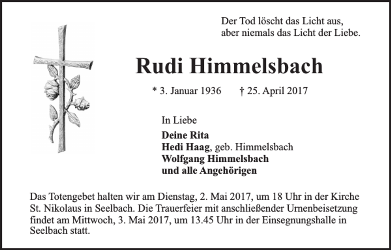 <p>Der Tod löscht das Licht aus,<br />aber niemals das Licht der Liebe.</p><p>Rudi Himmelsbach<br />* 3. Januar 1936</p><p>† 25. April 2017</p><p>In Liebe<br />Deine Rita<br />Hedi Haag, geb. Himmelsbach<br />Wolfgang Himmelsbach<br />und alle Angehörigen<br />Das Totengebet halten wir am Dienstag, 2. Mai 2017, um 18 Uhr in der Kirche<br />St. Nikolaus in Seelbach. Die Trauerfeier mit anschließender Urnenbeisetzung<br />findet am Mittwoch, 3. Mai 2017, um 13.45 Uhr in der Einsegnungshalle in<br />Seelbach statt.</p>