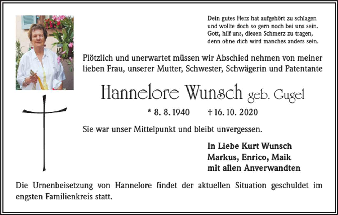 <p>Dein gutes Herz hat aufgehört zu schlagen<br />und wollte doch so gern noch bei uns sein.<br />Gott, hilf uns, diesen Schmerz zu tragen,<br />denn ohne dich wird manches anders sein.</p><p>Plötzlich und unerwartet müssen wir Abschied nehmen von meiner<br />lieben Frau, unserer Mutter, Schwester, Schwägerin und Patentante</p><p>Hannelore Wunsch geb. Gugel</p><p>* 8. 8. 1940 † 16. 10. 2020</p><p>Sie war unser Mittelpunkt und bleibt unvergessen.<br />In Liebe Kurt Wunsch<br />Markus, Enrico, Maik<br />mit allen Anverwandten<br />Die Urnenbeisetzung von Hannelore findet der aktuellen Situation geschuldet im<br />­engsten Familienkreis statt.</p>