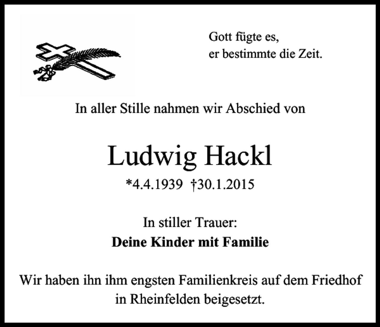 <p>Gott fügte es,<br />er bestimmte die Zeit.</p><p>In aller Stille nahmen wir Abschied von</p><p>Ludwig Hackl<br />*4.4.1939 †30.1.2015<br />In stiller Trauer:<br />Deine Kinder mit Familie<br />Wir haben ihn ihm engsten Familienkreis auf dem Friedhof<br />in Rheinfelden beigesetzt.</p>