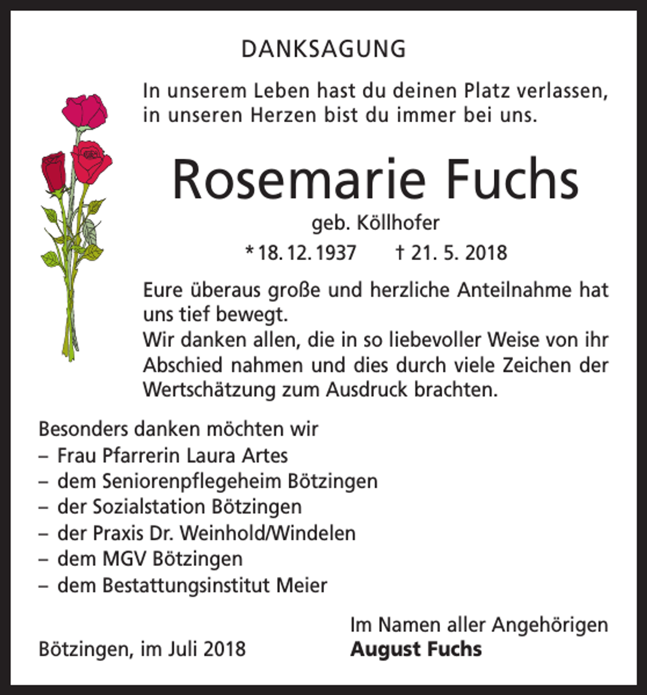 <p>DANKSAGUNG<br />In unserem Leben hast du deinen Platz ver­l assen,<br />in unseren Herzen bist du immer bei uns.</p><p>Rosemarie Fuchs<br />geb. Köllhofer<br />* 18. 12. 1937 † 21. 5. 2018</p><p>Eure überaus große und herzliche Anteilnahme hat<br />uns tief bewegt.<br />Wir danken allen, die in so liebevoller Weise von ihr<br />Abschied nahmen und dies durch viele Zeichen der<br />Wertschätzung zum Ausdruck brachten.<br />Besonders danken möchten wir<br />– Frau Pfarrerin Laura Artes<br />– dem Seniorenpflegeheim Bötzingen<br />– der Sozialstation Bötzingen<br />– der Praxis Dr. Weinhold/Windelen<br />– dem MGV Bötzingen<br />– dem Bestattungsinstitut Meier</p><p>Bötzingen, im Juli 2018</p><p>Im Namen aller Angehörigen<br />August Fuchs</p>