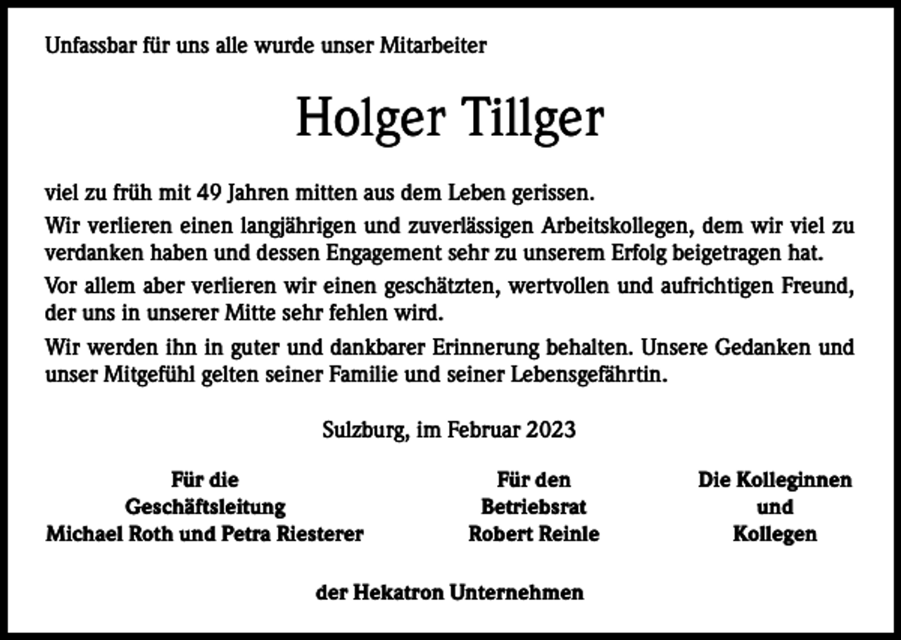 <p>Unfassbar für uns alle wurde unser Mitarbeiter</p><p>Holger Tillger<br />viel zu früh mit 49 Jahren mitten aus dem Leben gerissen.<br />Wir verlieren einen langjährigen und zuverlässigen Arbeitskollegen, dem wir viel zu<br />verdanken haben und dessen Engagement sehr zu unserem Erfolg beigetragen hat.<br />Vor allem aber verlieren wir einen geschätzten, wertvollen und aufrichtigen Freund,<br />der uns in unserer Mitte sehr fehlen wird.<br />Wir werden ihn in guter und dankbarer Erinnerung behalten. Unsere Gedanken und<br />unser Mitgefühl gelten seiner Familie und seiner Lebensgefährtin.<br />Sulzburg, im Februar 2023</p><p>Für die<br />Geschäftsleitung<br />Michael Roth und Petra Riesterer</p><p>Für den<br />Betriebsrat<br />Robert Reinle</p><p>der Hekatron Unternehmen</p><p>Die Kolleginnen<br />und<br />Kollegen</p>