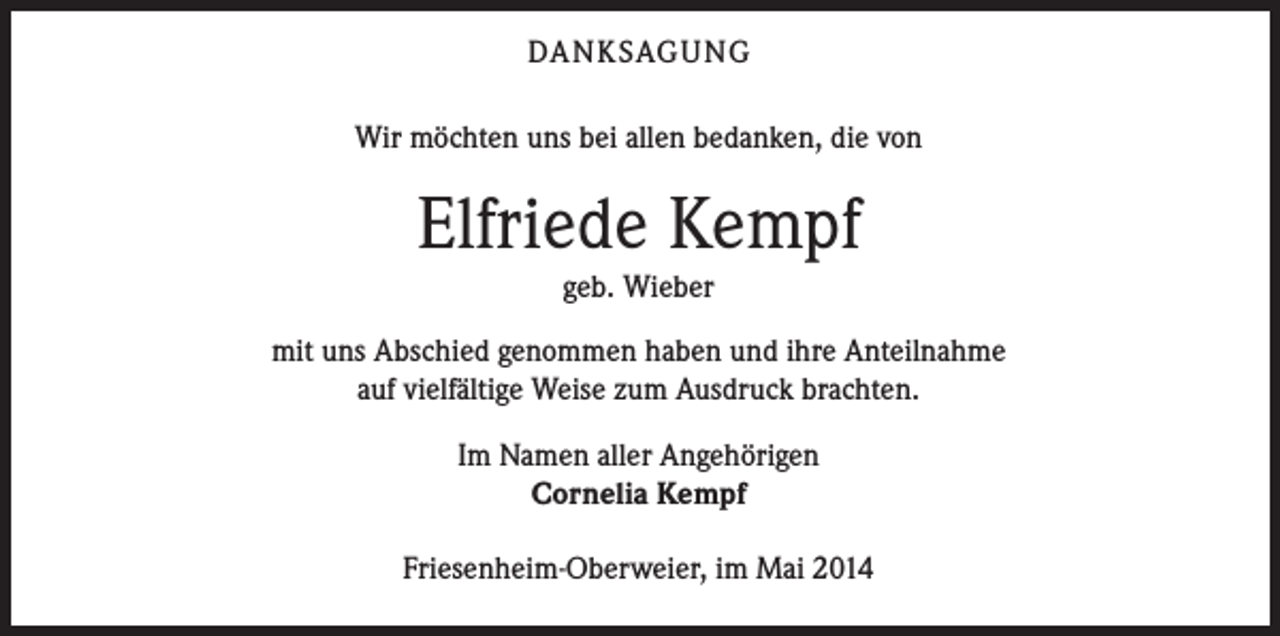 <p>DANKSAGUNG<br />Wir möchten uns bei allen bedanken, die von</p><p>Elfriede Kempf<br />geb. Wieber</p><p>mit uns Abschied genommen haben und ihre Anteilnahme<br />auf vielfältige Weise zum Ausdruck brachten.<br />Im Namen aller Angehörigen<br />Cornelia Kempf<br />Friesenheim-Oberweier, im Mai 2014</p>