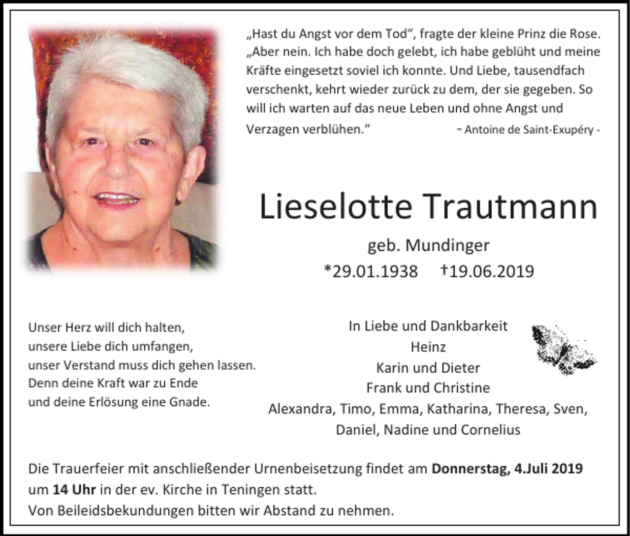 <p>„Hast du Angst vor dem Tod“, fragte der kleine Prinz die Rose.<br />„Aber nein. Ich habe doch gelebt, ich habe geblüht und meine<br />Kräfte eingesetzt soviel ich konnte. Und Liebe, tausendfach<br />verschenkt, kehrt wieder zurück zu dem, der sie gegeben. So<br />will ich warten auf das neue Leben und ohne Angst und<br />Verzagen verblühen.“</p><p>- Antoine de Saint-Exupéry -</p><p>Lieselotte Trautmann<br />geb. Mundinger<br />*29.01.1938 †19.06.2019<br />Unser Herz will dich halten,<br />unsere Liebe dich umfangen,<br />unser Verstand muss dich gehen lassen.<br />Denn deine Kraft war zu Ende<br />und deine Erlösung eine Gnade.</p><p>In Liebe und Dankbarkeit<br />Heinz<br />Karin und Dieter<br />Frank und Christine<br />Alexandra, Timo, Emma, Katharina, Theresa, Sven,<br />Daniel, Nadine und Cornelius</p><p>Die Trauerfeier mit anschließender Urnenbeisetzung findet am Donnerstag, 4.Juli 2019<br />um 14 Uhr in der ev. Kirche in Teningen statt.<br />Von Beileidsbekundungen bitten wir Abstand zu nehmen.</p>