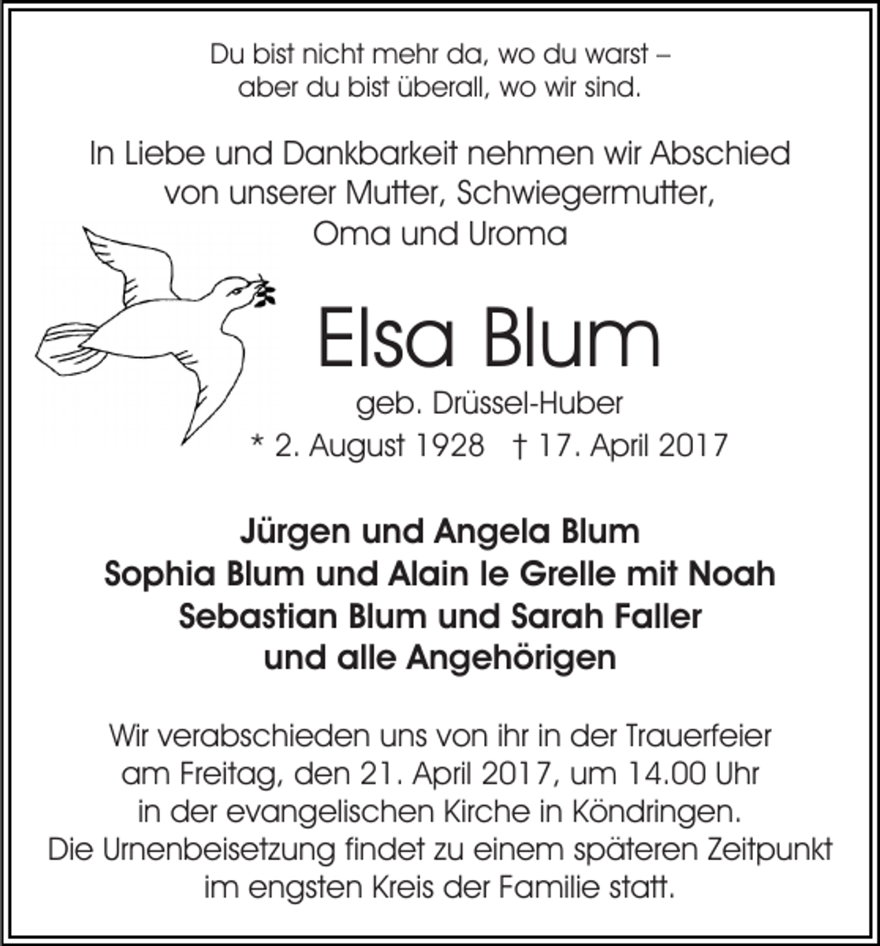 <p>Du bist nicht mehr da, wo du warst –<br />aber du bist überall, wo wir sind.</p><p>In Liebe und Dankbarkeit nehmen wir Abschied<br />von unserer Mutter, Schwiegermutter,<br />Oma und Uroma</p><p>Elsa Blum</p><p>geb. Drüssel-Huber<br />* 2. August 1928 † 17. April 2017</p><p>Jürgen und Angela Blum<br />Sophia Blum und Alain le Grelle mit Noah<br />Sebastian Blum und Sarah Faller<br />und alle Angehörigen<br />Wir verabschieden uns von ihr in der Trauerfeier<br />am Freitag, den 21. April 2017, um 14.00 Uhr<br />in der evangelischen Kirche in Köndringen.<br />Die Urnenbeisetzung findet zu einem späteren Zeitpunkt<br />im engsten Kreis der Familie statt.</p>