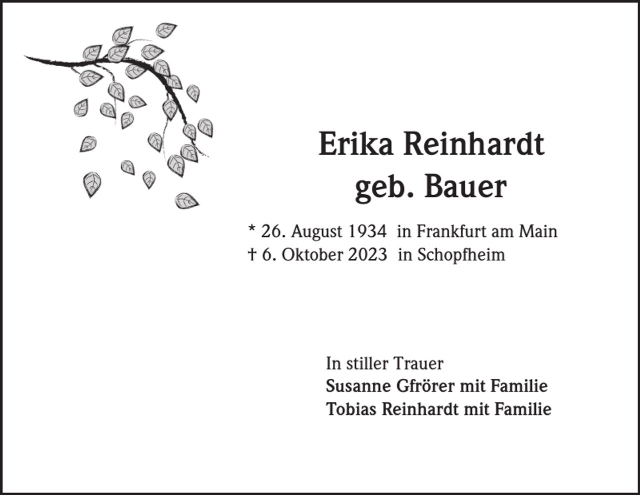 <p>Erika Reinhardt<br />geb. Bauer<br />* 26. August 1934 in Frankfurt am Main<br />† 6. Oktober 2023 in Schopfheim</p><p>In stiller Trauer<br />Susanne Gfrörer mit Familie<br />Tobias Reinhardt mit Familie</p>