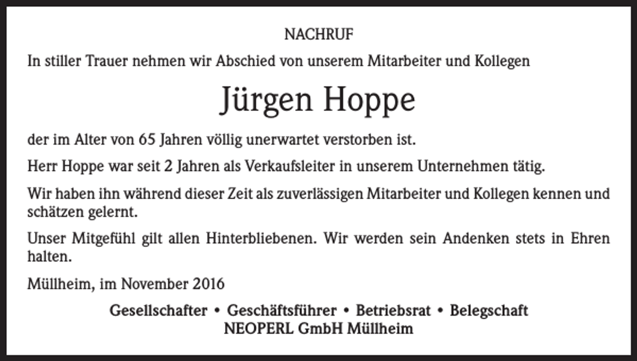 <p>NACHRUF<br />In stiller Trauer nehmen wir Abschied von unserem Mitarbeiter und Kollegen</p><p>Jürgen Hoppe<br />der im Alter von 65 Jahren völlig unerwartet verstorben ist.<br />Herr Hoppe war seit 2 Jahren als Verkaufsleiter in unserem Unternehmen tätig.<br />Wir haben ihn während dieser Zeit als zuverlässigen Mitarbeiter und Kollegen kennen und<br />schätzen gelernt.<br />Unser Mitgefühl gilt allen Hinterbliebenen. Wir werden sein Andenken stets in Ehren<br />halten.<br />Müllheim, im November 2016<br />Gesellschafter • Geschäftsführer • Betriebsrat • Belegschaft<br />NEOPERL GmbH Müllheim</p>