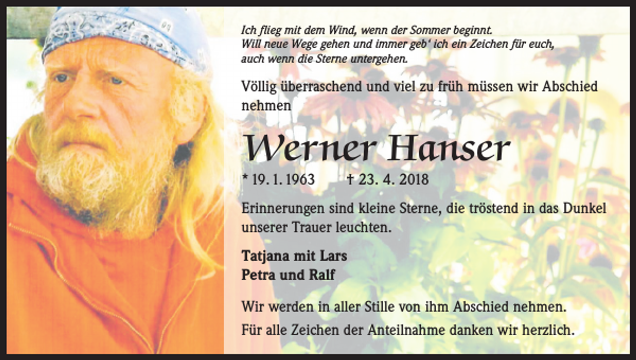 <p>Ich flieg mit dem Wind, wenn der Sommer beginnt.<br />Will neue Wege gehen und immer geb‘ ich ein Zeichen für euch,<br />auch wenn die Sterne untergehen.</p><p>Völlig überraschend und viel zu früh müssen wir Abschied<br />nehmen</p><p>Werner Hanser<br />* 19. 1. 1963 † 23. 4. 2018</p><p>Erinnerungen sind kleine Sterne, die tröstend in das Dunkel<br />unserer Trauer leuchten.<br />Tatjana mit Lars<br />Petra und Ralf<br />Wir werden in aller Stille von ihm Abschied nehmen.<br />Für alle Zeichen der Anteilnahme danken wir herzlich.</p>