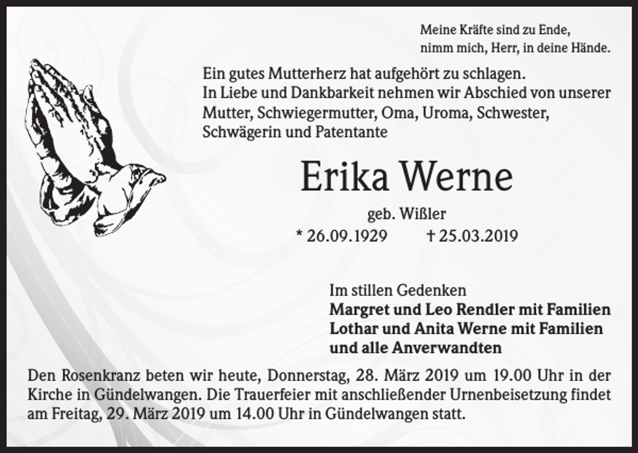 <p>Meine Kräfte sind zu Ende,<br />nimm mich, Herr, in deine Hände.</p><p>Ein gutes Mutterherz hat aufgehört zu schlagen.<br />In Liebe und Dankbarkeit nehmen wir Abschied von unserer<br />Mutter, Schwiegermutter, Oma, Uroma, Schwester,<br />Schwägerin und Patentante</p><p>Erika Werne<br />geb. Wißler<br />* 26.09.1929<br />† 25.03.2019<br />Im stillen Gedenken<br />Margret und Leo Rendler mit Familien<br />Lothar und Anita Werne mit Familien<br />und alle Anverwandten<br />Den Rosenkranz beten wir heute, Donnerstag, 28. März 2019 um 19.00 Uhr in der<br />Kirche in Gündelwangen. Die Trauerfeier mit anschließender Urnenbeisetzung findet<br />am Freitag, 29. März 2019 um 14.00 Uhr in Gündelwangen statt.</p>