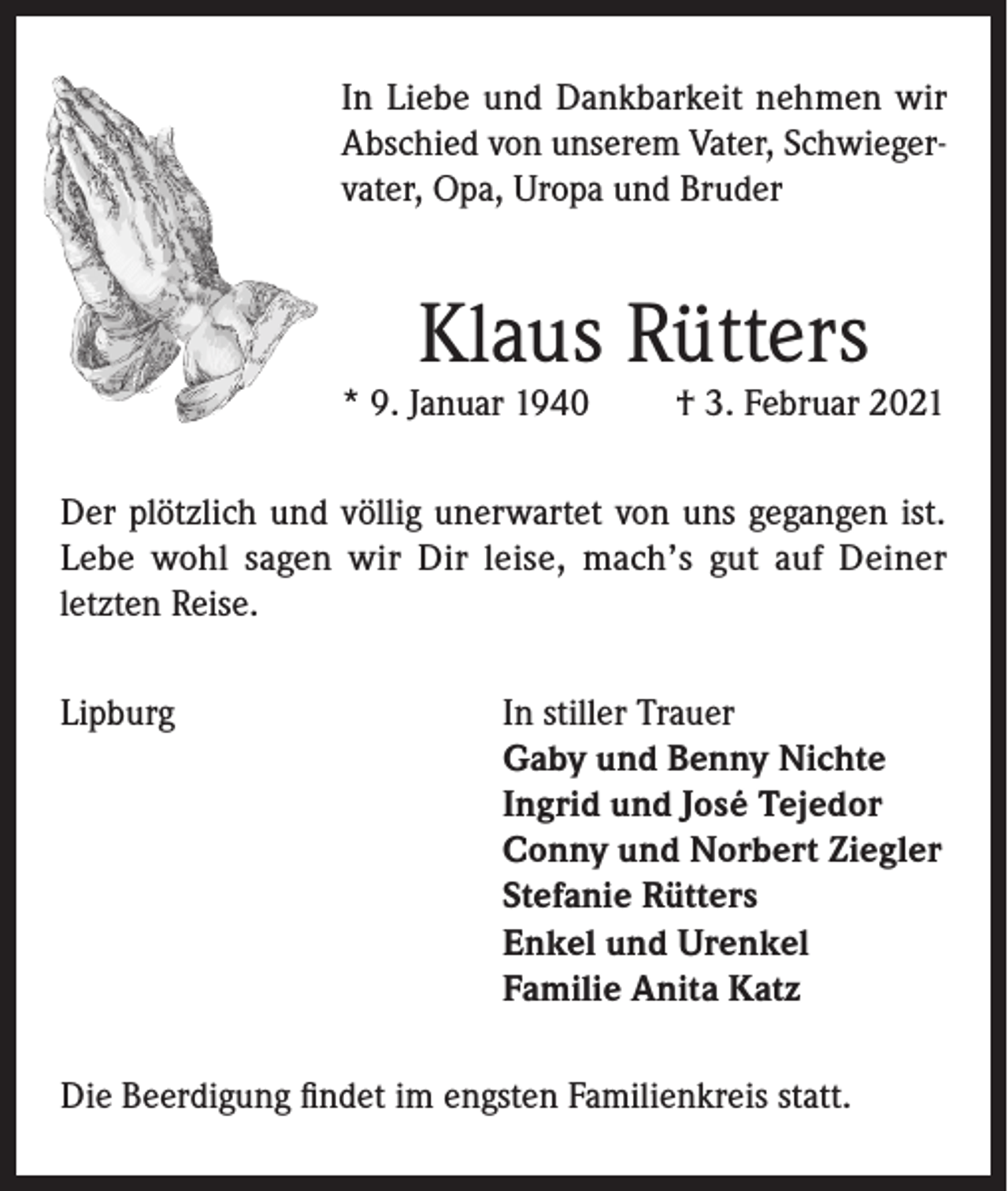 <p>In Liebe und Dankbarkeit nehmen wir<br />Abschied von unserem Vater, Schwiegervater, Opa, Uropa und Bruder</p><p>Klaus Rütters</p><p>* 9. Januar 1940</p><p>† 3. Februar 2021</p><p>Der plötzlich und völlig unerwartet von uns gegangen ist.<br />Lebe wohl sagen wir Dir leise, mach’s gut auf Deiner<br />letzten Reise.<br />Lipburg In stiller Trauer<br />Gaby und Benny Nichte<br />Ingrid und José Tejedor<br />Conny und Norbert Ziegler<br />Stefanie Rütters<br />Enkel und Urenkel<br />Familie Anita Katz<br />Die Beerdigung findet im engsten Familienkreis statt.</p>