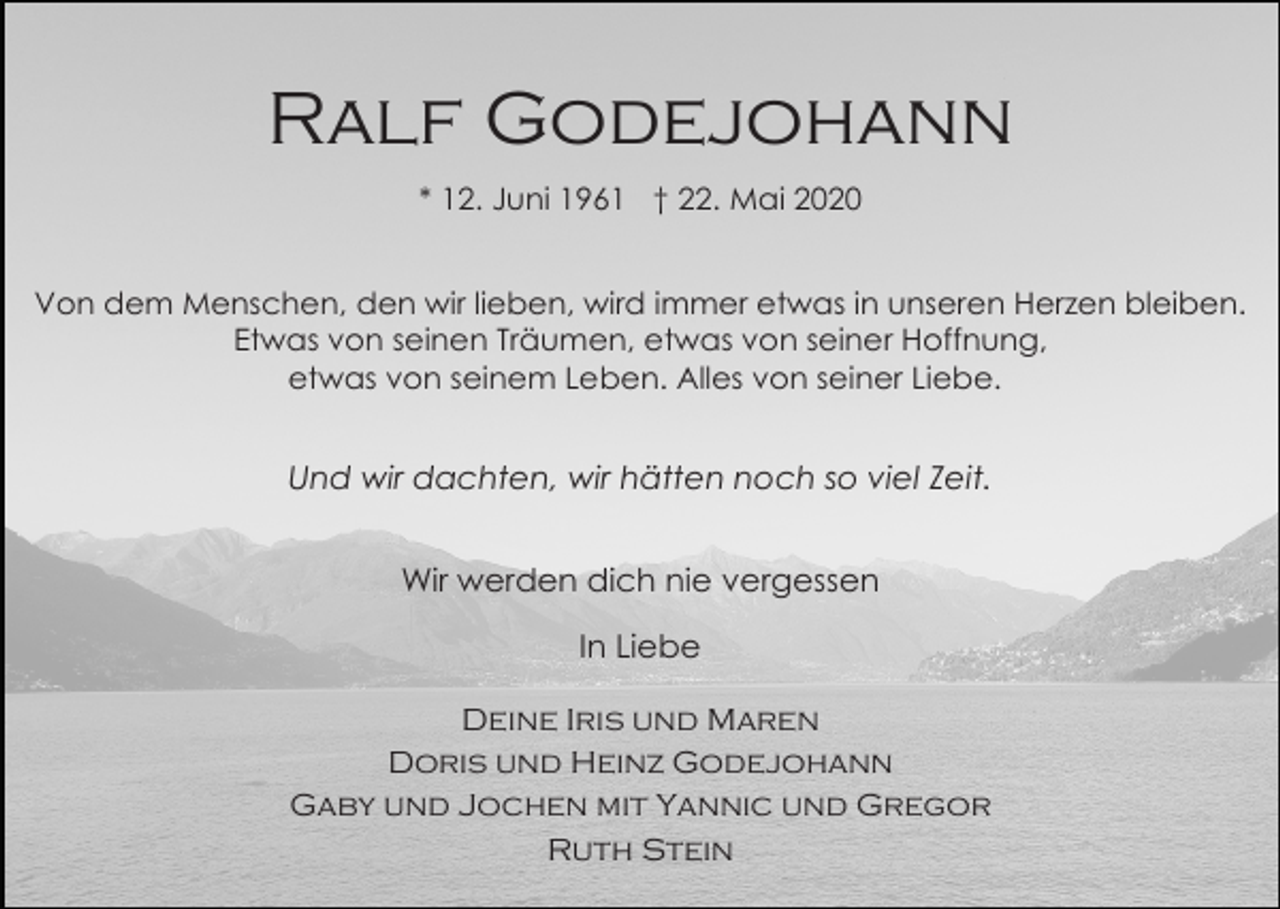 <p>Ralf Godejohann<br />* 12. Juni 1961 † 22. Mai 2020<br />Von dem Menschen, den wir lieben, wird immer etwas in unseren Herzen bleiben.<br />Etwas von seinen Träumen, etwas von seiner Hoffnung,<br />etwas von seinem Leben. Alles von seiner Liebe.</p><p>Und wir dachten, wir hätten noch so viel Zeit.<br />Wir werden dich nie vergessen<br />In Liebe<br />Deine Iris und Maren<br />Doris und Heinz Godejohann<br />Gaby und Jochen mit Yannic und Gregor<br />Ruth Stein</p>