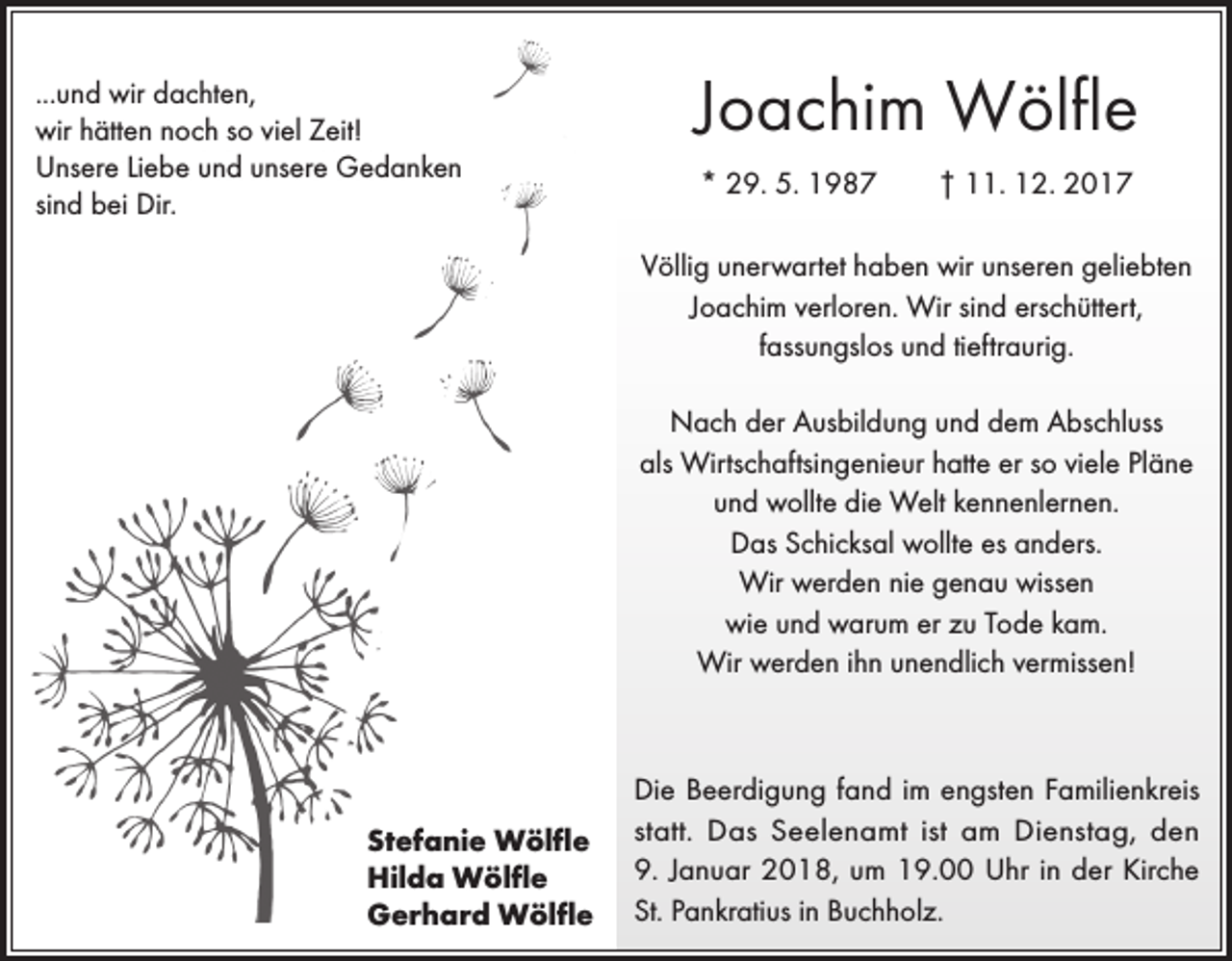 <p>...und wir dachten,<br />wir hätten noch so viel Zeit!<br />Unsere Liebe und unsere Gedanken<br />sind bei Dir.</p><p>Joachim Wölfle<br />* 29. 5. 1987 † 11. 12. 2017<br />Völlig unerwartet haben wir unseren geliebten<br />Joachim verloren. Wir sind erschüttert,<br />fassungslos und tieftraurig.<br />Nach der Ausbildung und dem Abschluss<br />als Wirtschaftsingenieur hatte er so viele Pläne<br />und wollte die Welt kennenlernen.<br />Das Schicksal wollte es anders.<br />Wir werden nie genau wissen<br />wie und warum er zu Tode kam.<br />Wir werden ihn unendlich vermissen!</p><p>Stefanie Wölfle<br />Hilda Wölfle<br />Gerhard Wölfle</p><p>Die Beerdigung fand im engsten Familienkreis<br />statt. Das Seelenamt ist am Dienstag, den<br />9. Januar 2018, um 19.00 Uhr in der Kirche<br />St. Pankratius in Buchholz.</p>