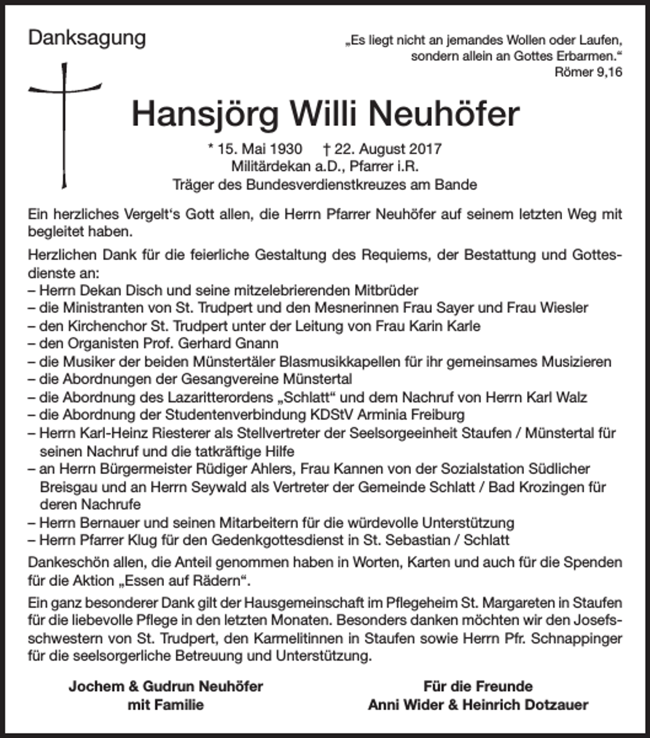 <p>Danksagung</p><p>„Es liegt nicht an jemandes Wollen oder Laufen,<br />sondern allein an Gottes Erbarmen.“<br />Römer 9,16</p><p>Hansjörg Willi Neuhöfer<br />* 15. Mai 1930 † 22. August 2017<br />Militärdekan a.D., Pfarrer i.R.<br />Träger des Bundesverdienstkreuzes am Bande<br />Ein herzliches Vergelt‘s Gott allen, die Herrn Pfarrer Neuhöfer auf seinem letzten Weg mit<br />begleitet haben.<br />Herzlichen Dank für die feierliche Gestaltung des Requiems, der Bestattung und Gottesdienste an:<br />– Herrn Dekan Disch und seine mitzelebrierenden Mitbrüder<br />– die Ministranten von St. Trudpert und den Mesnerinnen Frau Sayer und Frau Wiesler<br />– den Kirchenchor St. Trudpert unter der Leitung von Frau Karin Karle<br />– den Organisten Prof. Gerhard Gnann<br />– die Musiker der beiden Münstertäler Blasmusikkapellen für ihr gemeinsames Musizieren<br />– die Abordnungen der Gesangvereine Münstertal<br />– die Abordnung des Lazaritterordens „Schlatt“ und dem Nachruf von Herrn Karl Walz<br />– die Abordnung der Studentenverbindung KDStV Arminia Freiburg<br />– Herrn Karl-Heinz Riesterer als Stellvertreter der Seelsorgeeinheit Staufen / Münstertal für<br />seinen Nachruf und die tatkräftige Hilfe<br />– an Herrn Bürgermeister Rüdiger Ahlers, Frau Kannen von der Sozialstation Südlicher<br />Breisgau und an Herrn Seywald als Vertreter der Gemeinde Schlatt / Bad Krozingen für<br />deren Nachrufe<br />– Herrn Bernauer und seinen Mitarbeitern für die würdevolle Unterstützung<br />– Herrn Pfarrer Klug für den Gedenkgottesdienst in St. Sebastian / Schlatt<br />Dankeschön allen, die Anteil genommen haben in Worten, Karten und auch für die Spenden<br />für die Aktion „Essen auf Rädern“.<br />Ein ganz besonderer Dank gilt der Hausgemeinschaft im Pflegeheim St. Margareten in Staufen<br />für die liebevolle Pflege in den letzten Monaten. Besonders danken möchten wir den Josefsschwestern von St. Trudpert, den Karmelitinnen in Staufen sowie Herrn Pfr. Schnappinger<br />für die seelsorgerliche Betreuung und Unterstützung.</p><p>Jochem &amp; Gudrun Neuhöfer<br />mit Familie</p><p>Für die Freunde<br />Anni Wider &amp; Heinrich Dotzauer</p>