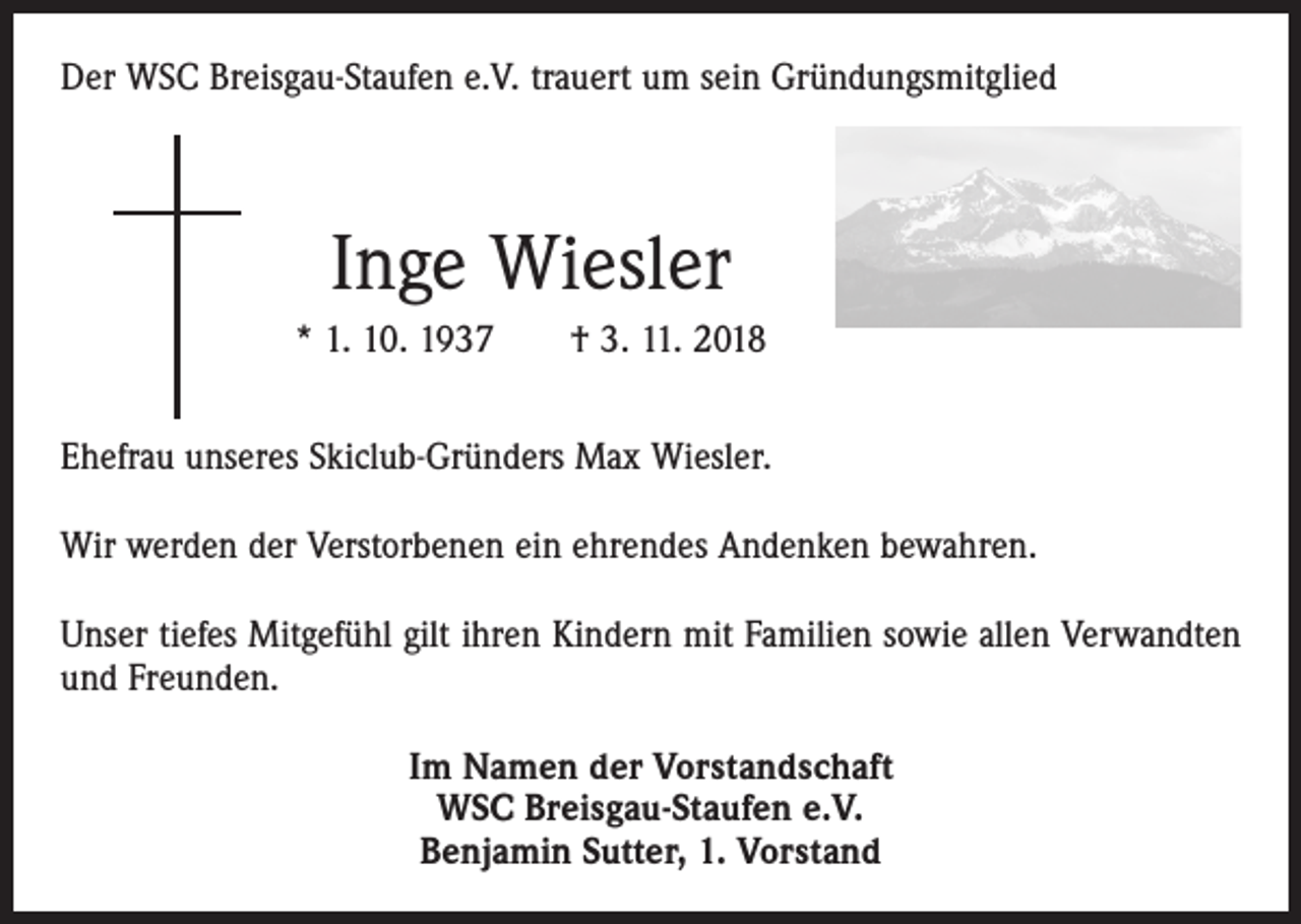 <p>Der WSC Breisgau-Staufen e.V. trauert um sein Gründungsmitglied</p><p>Inge Wiesler<br />* 1. 10. 1937 † 3. 11. 2018<br />Ehefrau unseres Skiclub-Gründers Max Wiesler.<br />Wir werden der Verstorbenen ein ehrendes Andenken bewahren.<br />Unser tiefes Mitgefühl gilt ihren Kindern mit Familien sowie allen Verwandten<br />und Freunden.<br />Im Namen der Vorstandschaft<br />WSC Breisgau-Staufen e.V.<br />Benjamin Sutter, 1. Vorstand</p>