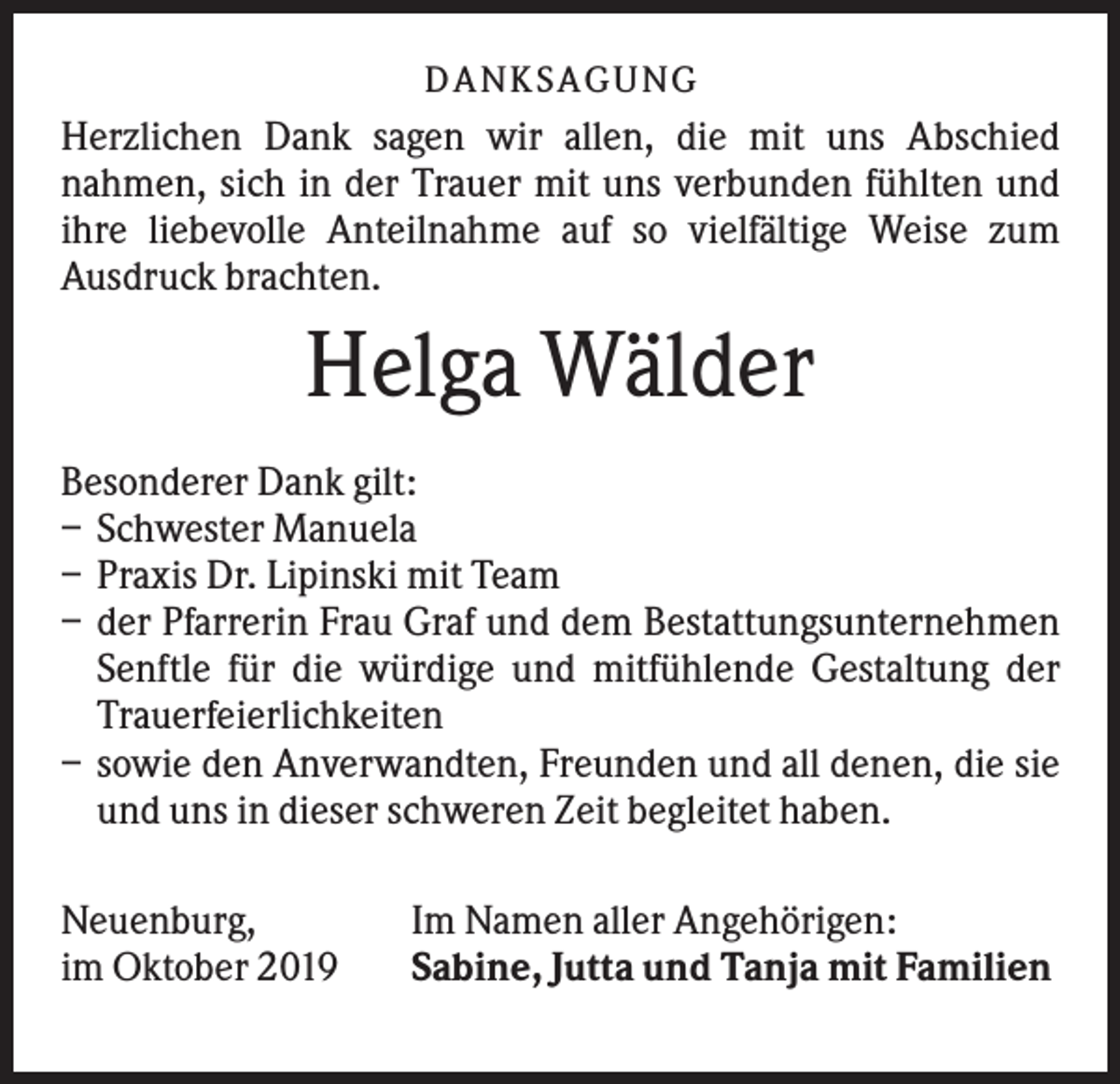 <p>DANK SAGU NG</p><p>Herzlichen Dank sagen wir allen, die mit uns Abschied<br />nahmen, sich in der Trauer mit uns verbunden fühlten und<br />ihre liebevolle Anteilnahme auf so vielfältige Weise zum<br />Ausdruck brachten.</p><p>Helga Wälder<br />Besonderer Dank gilt:<br />– Schwester Manuela<br />– Praxis Dr. Lipinski mit Team<br />– der Pfarrerin Frau Graf und dem Bestattungsunternehmen<br />Senftle für die würdige und mitfühlende Gestaltung der<br />Trauerfeierlichkeiten<br />– sowie den Anverwandten, Freunden und all denen, die sie<br />und uns in dieser schweren Zeit begleitet haben.<br />Neuenburg,<br />im Oktober 2019</p><p>Im Namen aller Angehörigen:<br />Sabine, Jutta und Tanja mit Familien</p>