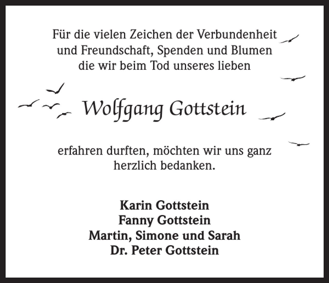 <p>Für die vielen Zeichen der Verbundenheit<br />und Freundschaft, Spenden und Blumen<br />die wir beim Tod unseres lieben</p><p>Wolfgang Gottstein<br />erfahren durften, möchten wir uns ganz<br />herzlich bedanken.<br />Karin Gottstein<br />Fanny Gottstein<br />Martin, Simone und Sarah<br />Dr. Peter Gottstein</p>