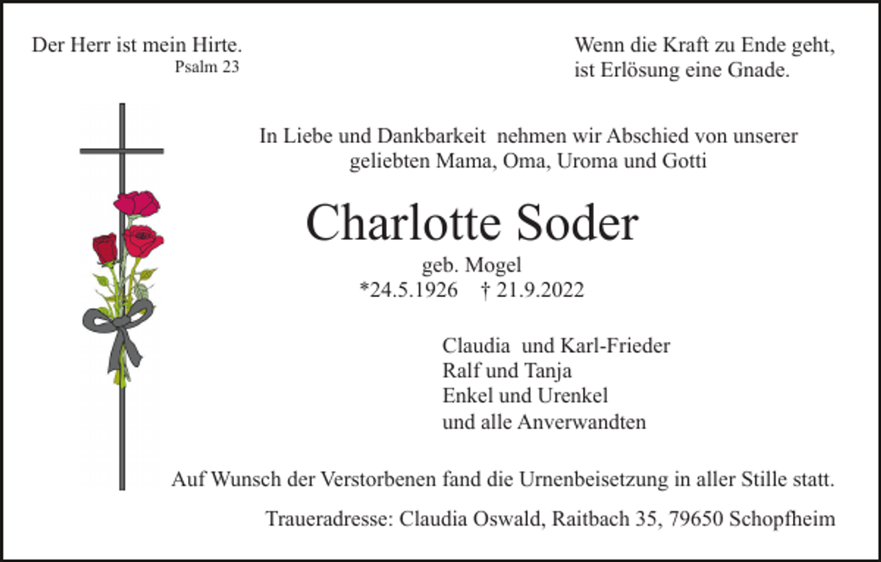 <p>Der Herr ist mein Hirte.<br />Psalm 23</p><p>Wenn die Kraft zu Ende geht,<br />ist Erlösung eine Gnade.<br />In Liebe und Dankbarkeit nehmen wir Abschied von unserer<br />geliebten Mama, Oma, Uroma und Gotti</p><p>Charlotte Soder<br />geb. Mogel<br />*24.5.1926 † 21.9.2022<br />Claudia und Karl-Frieder<br />Ralf und Tanja<br />Enkel und Urenkel<br />und alle Anverwandten<br />Auf Wunsch der Verstorbenen fand die Urnenbeisetzung in aller Stille statt.<br />Traueradresse: Claudia Oswald, Raitbach 35, 79650 Schopfheim</p>