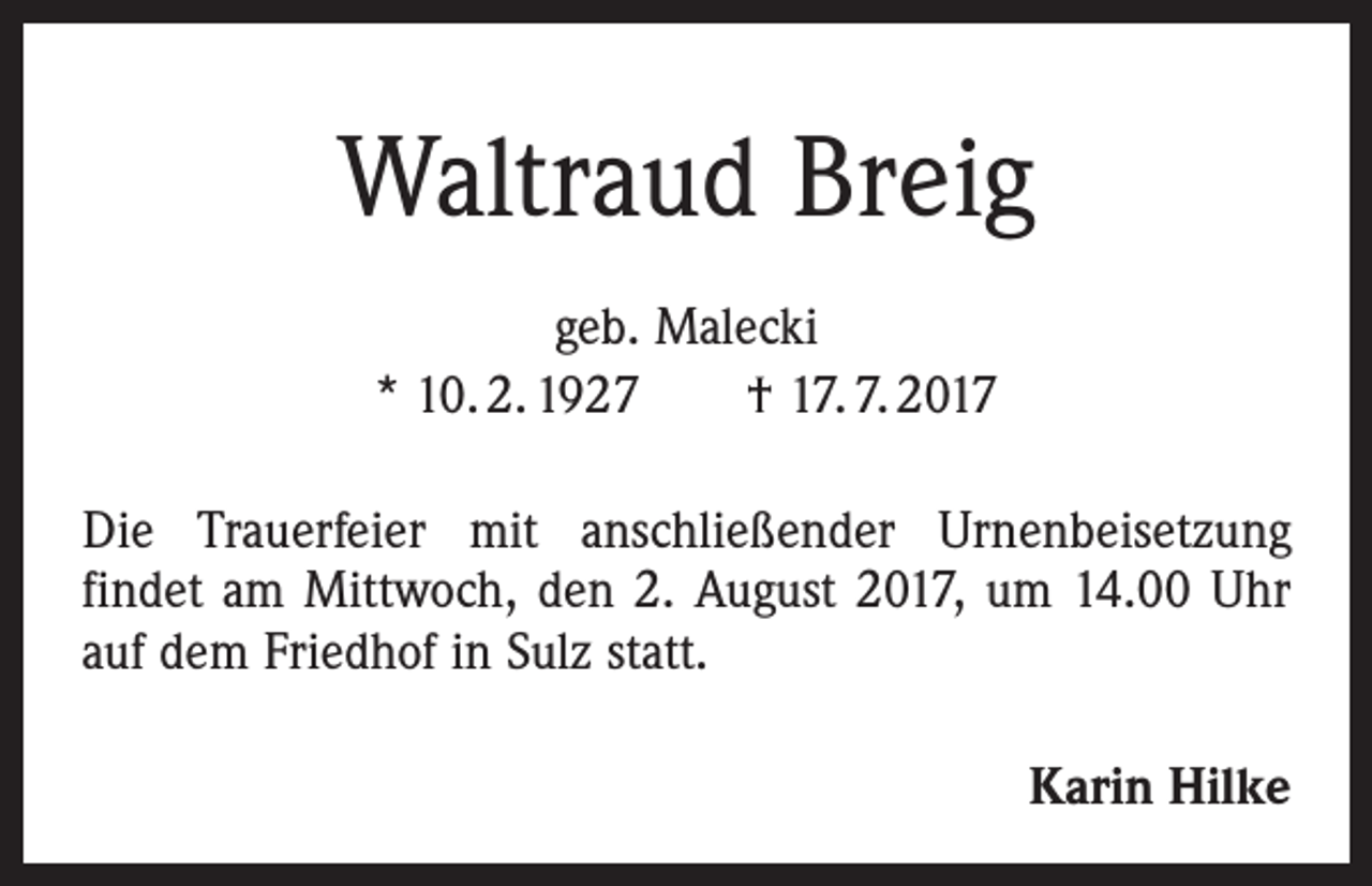 <p>Waltraud Breig<br />geb. Malecki<br />* 10. 2. 1927 † 17. 7. 2017<br />Die Trauerfeier mit anschließender Urnenbeisetzung<br />­findet am Mittwoch, den 2. August 2017, um 14.00 Uhr<br />auf dem Friedhof in Sulz statt.</p><p>Karin Hilke</p>