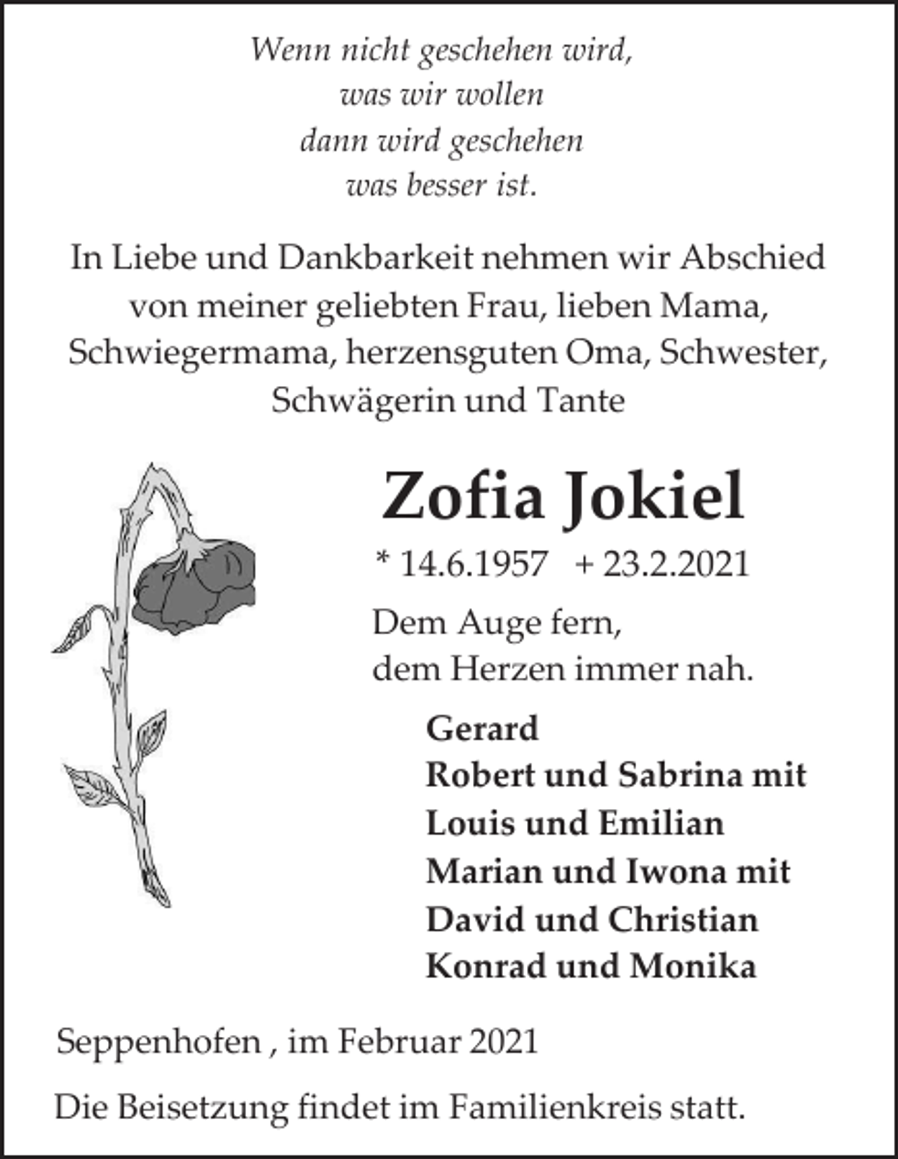<p>Wenn nicht geschehen wird,<br />was wir wollen<br />dann wird geschehen<br />was besser ist.</p><p>In Liebe und Dankbarkeit nehmen wir Abschied<br />von meiner geliebten Frau, lieben Mama,<br />Schwiegermama, herzensguten Oma, Schwester,<br />Schwägerin und Tante</p><p>Zofia Jokiel<br />* 14.6.1957 + 23.2.2021<br />Dem Auge fern,<br />dem Herzen immer nah.<br />Gerard<br />Robert und Sabrina mit<br />Louis und Emilian<br />Marian und Iwona mit<br />David und Christian<br />Konrad und Monika<br />Seppenhofen , im Februar 2021<br />Die Beisetzung findet im Familienkreis statt.</p>