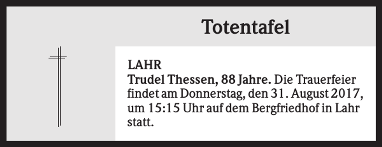 <p>Totentafel<br />LAHR<br />Trudel Thessen, 88 Jahre. Die Trauerfeier<br />findet am Donnerstag, den 31. August 2017,<br />um 15:15 Uhr auf dem Bergfriedhof in Lahr<br />statt.</p>