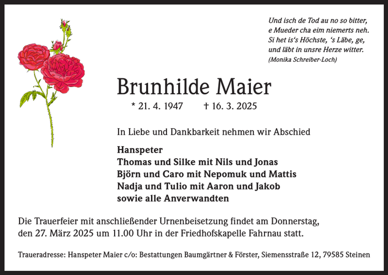 <p>Und isch de Tod au no so bitter,<br />e Mueder cha eim niemerts neh.<br />Si het is‘s Höchste, ‘s Läbe, ge,<br />und läbt in unsre Herze witter.<br />(Monika Schreiber-Loch)</p><p>Brunhilde Maier<br />* 21. 4. 1947 † 16. 3. 2025</p><p>In Liebe und Dankbarkeit nehmen wir Abschied<br />Hanspeter<br />Thomas und Silke mit Nils und Jonas<br />Björn und Caro mit Nepomuk und Mattis<br />Nadja und Tulio mit Aaron und Jakob<br />sowie alle Anverwandten<br />Die Trauerfeier mit anschließender Urnenbeisetzung findet am Donnerstag,<br />den 27. März 2025 um 11.00 Uhr in der Friedhofskapelle Fahrnau statt.<br />Traueradresse: Hanspeter Maier c/o: Bestattungen Baumgärtner &amp; Förster, Siemensstraße 12, 79585 Steinen</p>
