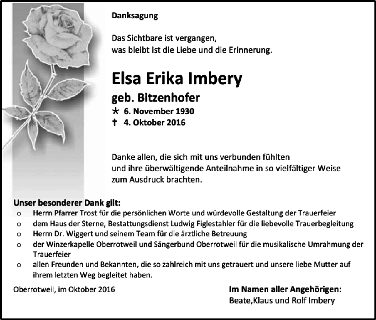 <p>Danksagung<br />Das Sichtbare ist vergangen,<br />was bleibt ist die Liebe und die Erinnerung.</p><p>Elsa Erika Imbery<br />geb. Bitzenhofer<br /> 6. November 1930<br /> 4. Oktober 2016</p><p>Danke allen, die sich mit uns verbunden fühlten<br />und ihre überwältigende Anteilnahme in so vielfältiger Weise<br />zum Ausdruck brachten.<br />Unser besonderer Dank gilt:<br />o<br />o<br />o<br />o<br />o</p><p>Herrn Pfarrer Trost für die persönlichen Worte und würdevolle Gestaltung der Trauerfeier<br />dem Haus der Sterne, Bestattungsdienst Ludwig Figlestahler für die liebevolle Trauerbegleitung<br />Herrn Dr. Wiggert und seinem Team für die ärztliche Betreuung<br />der Winzerkapelle Oberrotweil und Sängerbund Oberrotweil für die musikalische Umrahmung der<br />Trauerfeier<br />allen Freunden und Bekannten, die so zahlreich mit uns getrauert und unsere liebe Mutter auf<br />ihrem letzten Weg begleitet haben.</p><p>Oberrotweil, im Oktober 2016</p><p>Im Namen aller Angehörigen:<br />Beate,Klaus und Rolf Imbery</p>