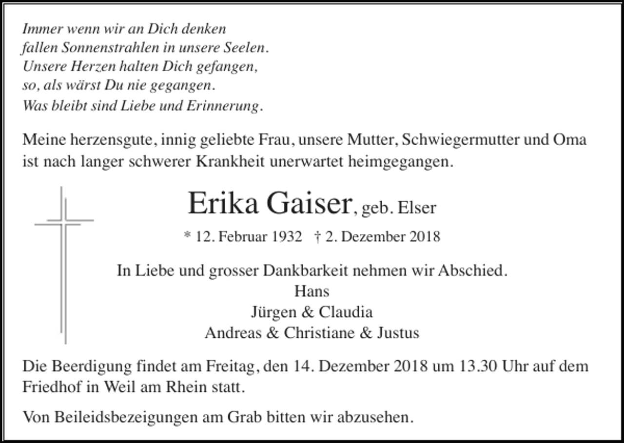 <p>Immer wenn wir an Dich denken<br />fallen Sonnenstrahlen in unsere Seelen.<br />Unsere Herzen halten Dich gefangen,<br />so, als wärst Du nie gegangen.<br />Was bleibt sind Liebe und Erinnerung.</p><p>Meine herzensgute, innig geliebte Frau, unsere Mutter, Schwiegermutter und Oma<br />ist nach langer schwerer Krankheit unerwartet heimgegangen.</p><p>Erika Gaiser, geb. Elser<br />* 12. Februar 1932 † 2. Dezember 2018</p><p>In Liebe und grosser Dankbarkeit nehmen wir Abschied.<br />Hans<br />Jürgen &amp; Claudia<br />Andreas &amp; Christiane &amp; Justus<br />Die Beerdigung findet am Freitag, den 14. Dezember 2018 um 13.30 Uhr auf dem<br />Friedhof in Weil am Rhein statt.<br />Von Beileidsbezeigungen am Grab bitten wir abzusehen.</p>