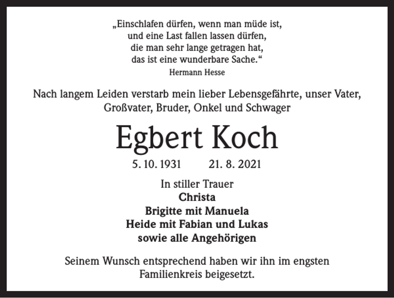 <p>„Einschlafen dürfen, wenn man müde ist,<br />und eine Last fallen lassen dürfen,<br />die man sehr lange getragen hat,<br />das ist eine wunderbare Sache.“<br />Hermann Hesse</p><p>Nach langem Leiden verstarb mein lieber Lebensgefährte, unser Vater,<br />Großvater, Bruder, Onkel und Schwager</p><p>Egbert Koch<br />5. 10. 1931</p><p>21. 8. 2021</p><p>In stiller Trauer<br />Christa<br />Brigitte mit Manuela<br />Heide mit Fabian und Lukas<br />sowie alle Angehörigen<br />Seinem Wunsch entsprechend haben wir ihn im engsten<br />Familienkreis beigesetzt.</p>