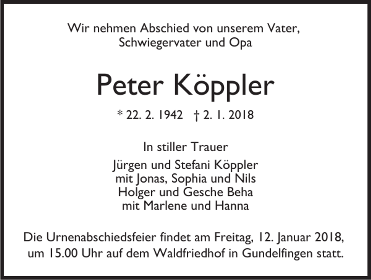 <p>Wir<br />h m e n A Abschied<br />bs c hi e d v ovonn uunserem<br />ns er e m Vater,<br />V at er,<br />Wirn enehmen<br />SSchwiegervater<br />c h wi e g er v at er und<br />u n d Opa<br />O pa</p><p>PPeter<br />et er Köppler<br />K ö p pl er<br />** 22.<br />. 2.<br />2. 1942<br />1 9 4 2 †† 2.<br />2. 1.<br />1. 2018<br />2 0 18</p><p>In<br />I n stiller<br />still er Trauer<br />Tr a u er<br />J ür g e n und<br />Jürgen<br />u n d Stefani<br />St ef a ni Köppler<br />K ö p pl er<br />mit J Jonas,<br />o n as, SSophia<br />o p hi a uund<br />n d Nil<br />mit<br />Nilss<br />HHolger<br />ol g er uund<br />n d Gesche<br />G es c h e BBeha<br />e ha<br />mit<br />mit Marlene<br />M arl e n e uund<br />n d HHanna<br />a n na<br />Di e Ur<br />Die<br />Urnenabschiedsfeier<br />n e n a bs c hi e dsf ei er fi<br />findet<br />n d et am<br />a m Freitag,<br />Fr eit a g, 12.<br />1 2. JJanuar<br />a n uar 2018,<br />2 0 1 8,<br />um<br />statt.<br />u m 115.00<br />5. Uhr<br />U hr aauf<br />uf ddem<br />e m Waldfriedhof<br />W al dfri e d h of iinn Gundelfingen<br />G u n d elfi n g e n st<br />att.</p>